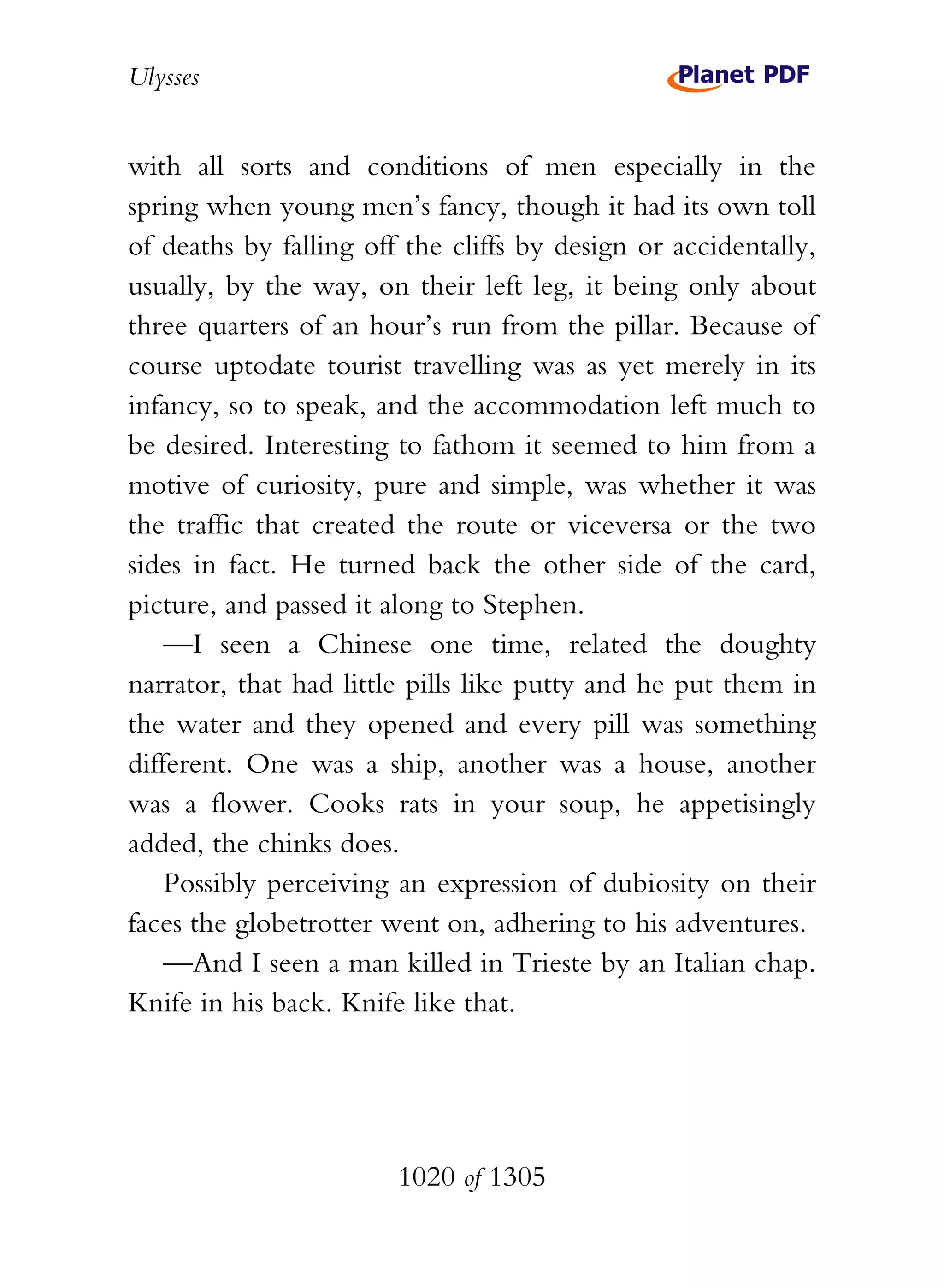 Ulysses


with all sorts and conditions of men especially in the
spring when young men’s fancy, though it had its own toll
of deaths by falling off the cliffs by design or accidentally,
usually, by the way, on their left leg, it being only about
three quarters of an hour’s run from the pillar. Because of
course uptodate tourist travelling was as yet merely in its
infancy, so to speak, and the accommodation left much to
be desired. Interesting to fathom it seemed to him from a
motive of curiosity, pure and simple, was whether it was
the traffic that created the route or viceversa or the two
sides in fact. He turned back the other side of the card,
picture, and passed it along to Stephen.
    —I seen a Chinese one time, related the doughty
narrator, that had little pills like putty and he put them in
the water and they opened and every pill was something
different. One was a ship, another was a house, another
was a flower. Cooks rats in your soup, he appetisingly
added, the chinks does.
    Possibly perceiving an expression of dubiosity on their
faces the globetrotter went on, adhering to his adventures.
    —And I seen a man killed in Trieste by an Italian chap.
Knife in his back. Knife like that.




                        1020 of 1305
 