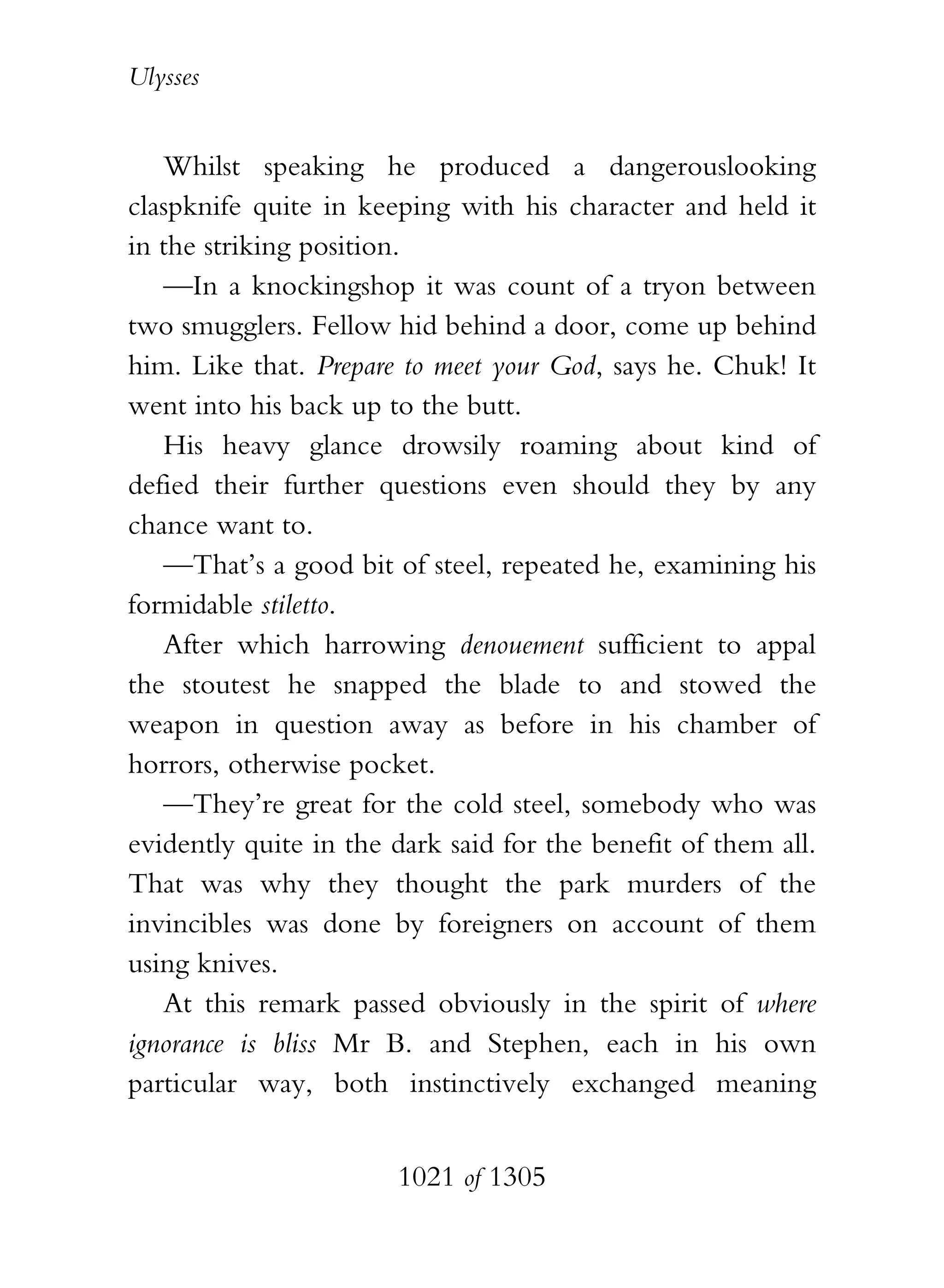 Ulysses


   Whilst speaking he produced a dangerouslooking
claspknife quite in keeping with his character and held it
in the striking position.
   —In a knockingshop it was count of a tryon between
two smugglers. Fellow hid behind a door, come up behind
him. Like that. Prepare to meet your God, says he. Chuk! It
went into his back up to the butt.
   His heavy glance drowsily roaming about kind of
defied their further questions even should they by any
chance want to.
   —That’s a good bit of steel, repeated he, examining his
formidable stiletto.
   After which harrowing denouement sufficient to appal
the stoutest he snapped the blade to and stowed the
weapon in question away as before in his chamber of
horrors, otherwise pocket.
   —They’re great for the cold steel, somebody who was
evidently quite in the dark said for the benefit of them all.
That was why they thought the park murders of the
invincibles was done by foreigners on account of them
using knives.
   At this remark passed obviously in the spirit of where
ignorance is bliss Mr B. and Stephen, each in his own
particular way, both instinctively exchanged meaning


                       1021 of 1305
 