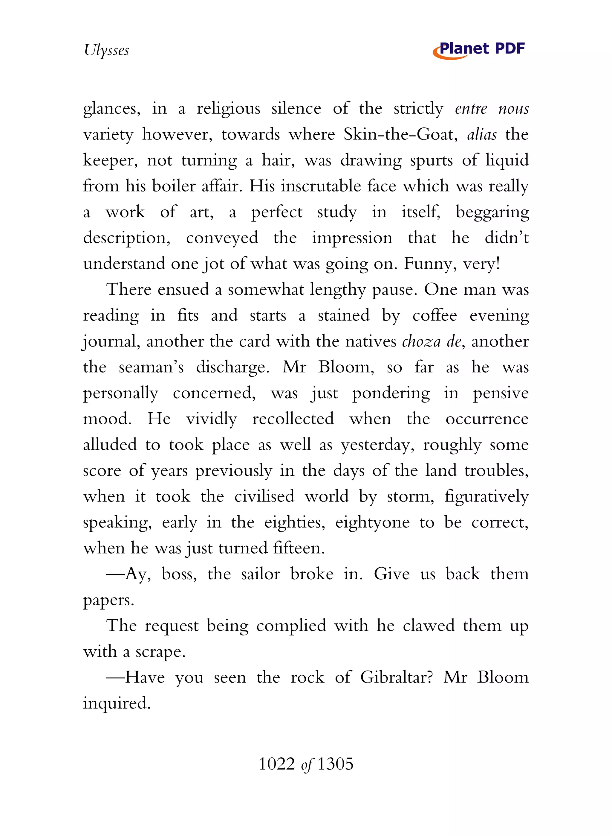 Ulysses


glances, in a religious silence of the strictly entre nous
variety however, towards where Skin-the-Goat, alias the
keeper, not turning a hair, was drawing spurts of liquid
from his boiler affair. His inscrutable face which was really
a work of art, a perfect study in itself, beggaring
description, conveyed the impression that he didn’t
understand one jot of what was going on. Funny, very!
    There ensued a somewhat lengthy pause. One man was
reading in fits and starts a stained by coffee evening
journal, another the card with the natives choza de, another
the seaman’s discharge. Mr Bloom, so far as he was
personally concerned, was just pondering in pensive
mood. He vividly recollected when the occurrence
alluded to took place as well as yesterday, roughly some
score of years previously in the days of the land troubles,
when it took the civilised world by storm, figuratively
speaking, early in the eighties, eightyone to be correct,
when he was just turned fifteen.
    —Ay, boss, the sailor broke in. Give us back them
papers.
    The request being complied with he clawed them up
with a scrape.
    —Have you seen the rock of Gibraltar? Mr Bloom
inquired.


                       1022 of 1305
 