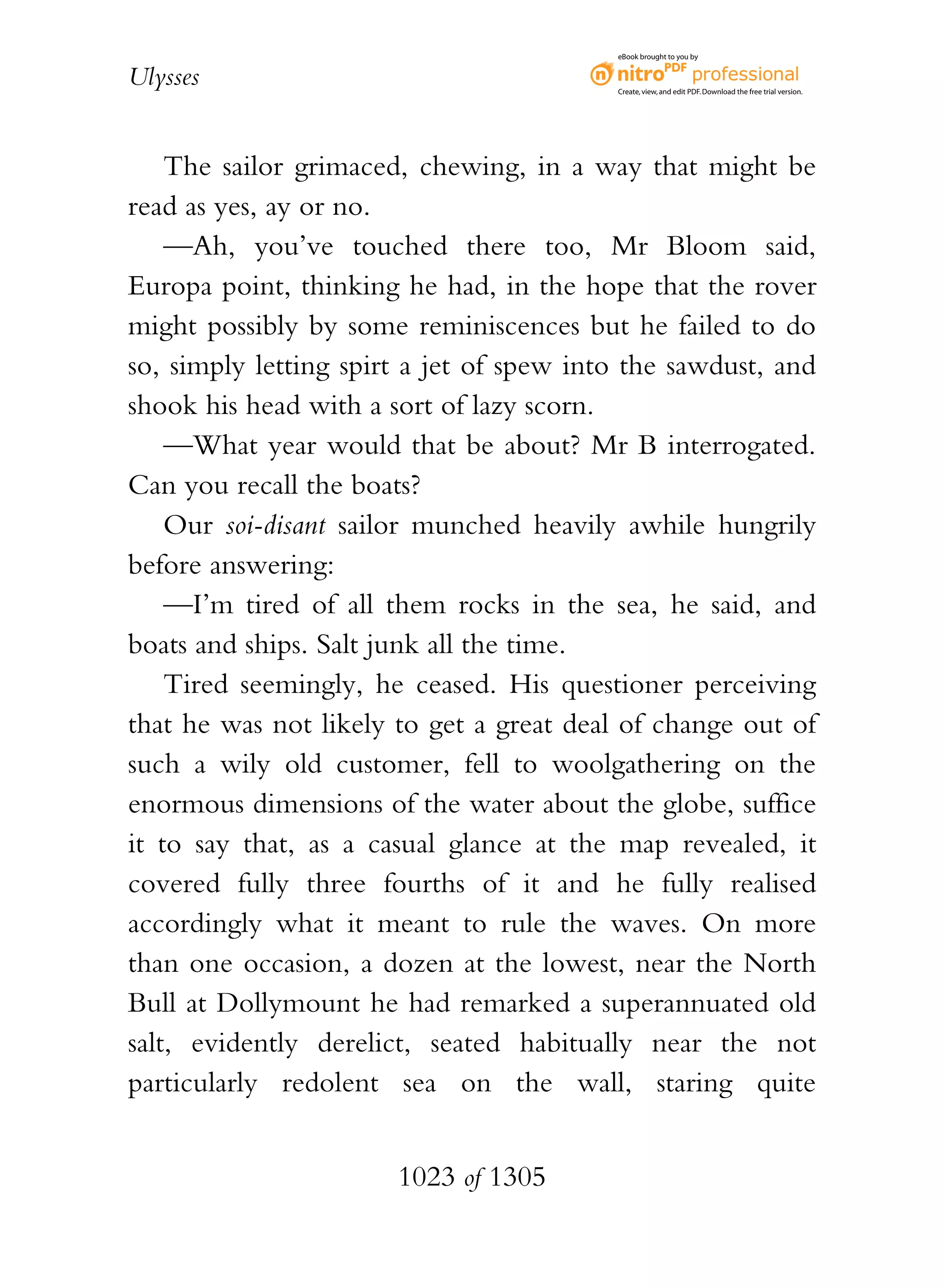 eBook brought to you by


Ulysses                                   Create, view, and edit PDF. Download the free trial version.




    The sailor grimaced, chewing, in a way that might be
read as yes, ay or no.
    —Ah, you’ve touched there too, Mr Bloom said,
Europa point, thinking he had, in the hope that the rover
might possibly by some reminiscences but he failed to do
so, simply letting spirt a jet of spew into the sawdust, and
shook his head with a sort of lazy scorn.
    —What year would that be about? Mr B interrogated.
Can you recall the boats?
    Our soi-disant sailor munched heavily awhile hungrily
before answering:
    —I’m tired of all them rocks in the sea, he said, and
boats and ships. Salt junk all the time.
    Tired seemingly, he ceased. His questioner perceiving
that he was not likely to get a great deal of change out of
such a wily old customer, fell to woolgathering on the
enormous dimensions of the water about the globe, suffice
it to say that, as a casual glance at the map revealed, it
covered fully three fourths of it and he fully realised
accordingly what it meant to rule the waves. On more
than one occasion, a dozen at the lowest, near the North
Bull at Dollymount he had remarked a superannuated old
salt, evidently derelict, seated habitually near the not
particularly redolent sea on the wall, staring quite


                       1023 of 1305
 