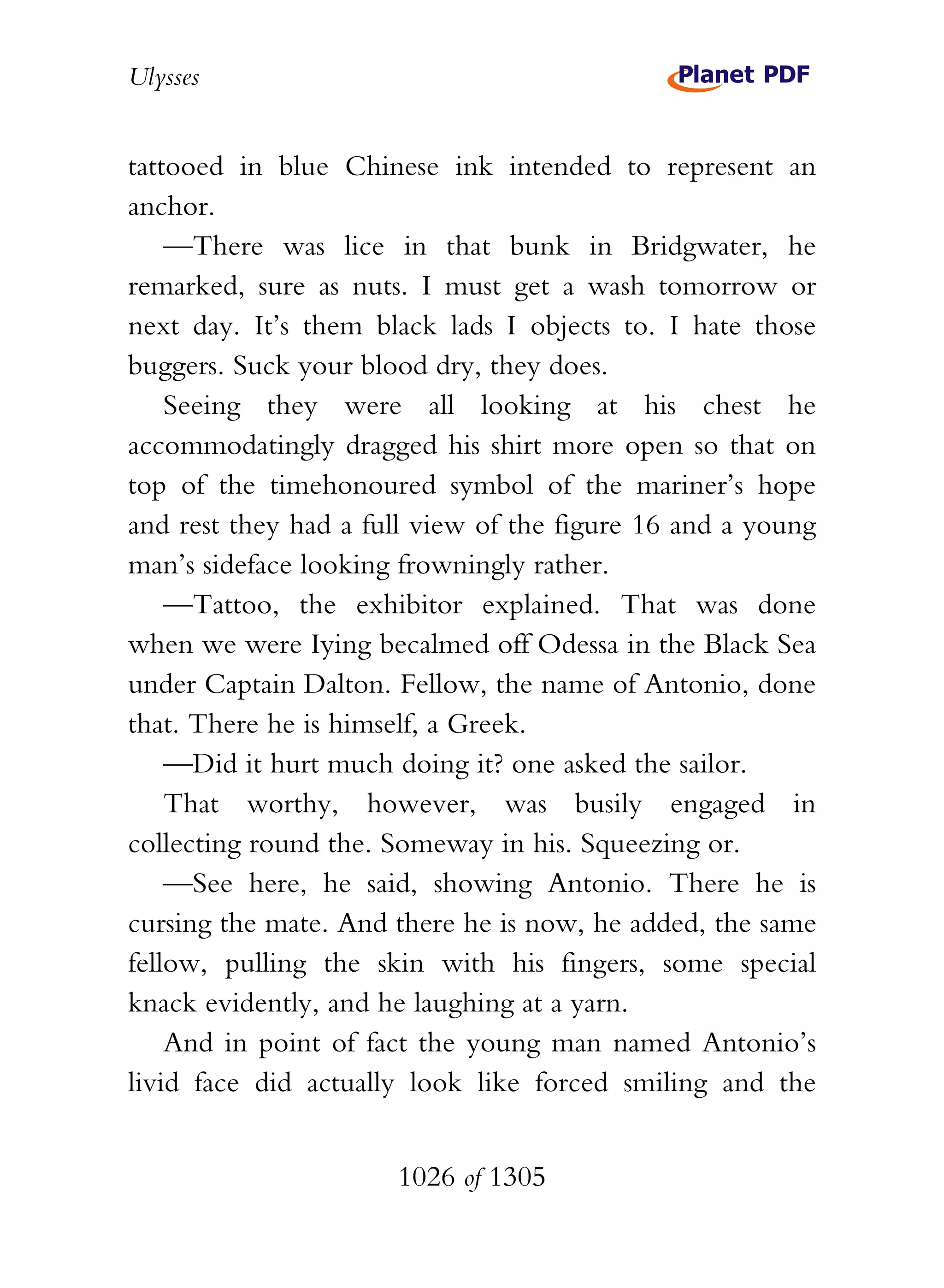 Ulysses


tattooed in blue Chinese ink intended to represent an
anchor.
    —There was lice in that bunk in Bridgwater, he
remarked, sure as nuts. I must get a wash tomorrow or
next day. It’s them black lads I objects to. I hate those
buggers. Suck your blood dry, they does.
    Seeing they were all looking at his chest he
accommodatingly dragged his shirt more open so that on
top of the timehonoured symbol of the mariner’s hope
and rest they had a full view of the figure 16 and a young
man’s sideface looking frowningly rather.
    —Tattoo, the exhibitor explained. That was done
when we were Iying becalmed off Odessa in the Black Sea
under Captain Dalton. Fellow, the name of Antonio, done
that. There he is himself, a Greek.
    —Did it hurt much doing it? one asked the sailor.
    That worthy, however, was busily engaged in
collecting round the. Someway in his. Squeezing or.
    —See here, he said, showing Antonio. There he is
cursing the mate. And there he is now, he added, the same
fellow, pulling the skin with his fingers, some special
knack evidently, and he laughing at a yarn.
    And in point of fact the young man named Antonio’s
livid face did actually look like forced smiling and the


                      1026 of 1305
 