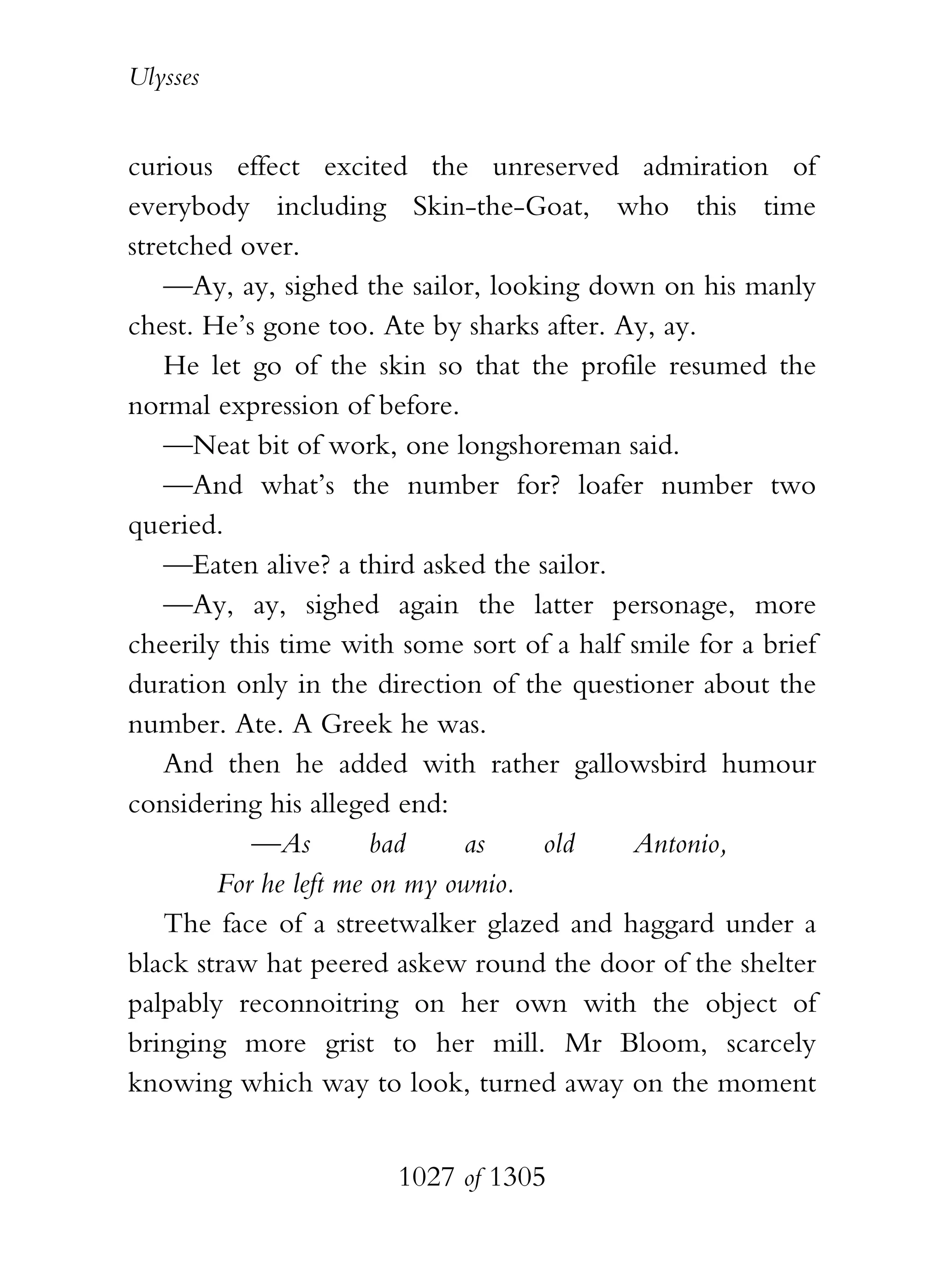 Ulysses


curious effect excited the unreserved admiration of
everybody including Skin-the-Goat, who this time
stretched over.
    —Ay, ay, sighed the sailor, looking down on his manly
chest. He’s gone too. Ate by sharks after. Ay, ay.
    He let go of the skin so that the profile resumed the
normal expression of before.
    —Neat bit of work, one longshoreman said.
    —And what’s the number for? loafer number two
queried.
    —Eaten alive? a third asked the sailor.
    —Ay, ay, sighed again the latter personage, more
cheerily this time with some sort of a half smile for a brief
duration only in the direction of the questioner about the
number. Ate. A Greek he was.
    And then he added with rather gallowsbird humour
considering his alleged end:
           —As         bad    as     old    Antonio,
        For he left me on my ownio.
    The face of a streetwalker glazed and haggard under a
black straw hat peered askew round the door of the shelter
palpably reconnoitring on her own with the object of
bringing more grist to her mill. Mr Bloom, scarcely
knowing which way to look, turned away on the moment


                       1027 of 1305
 