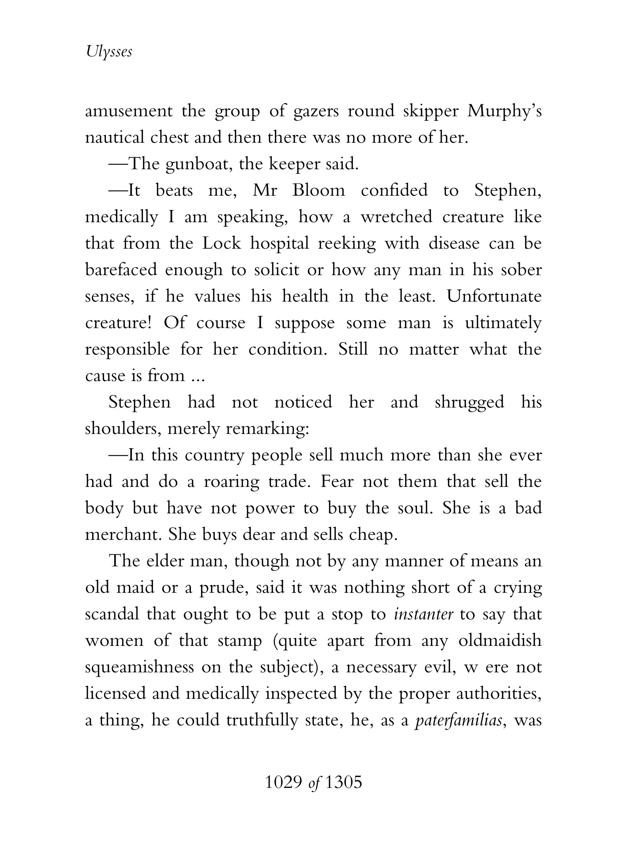 Ulysses


amusement the group of gazers round skipper Murphy’s
nautical chest and then there was no more of her.
    —The gunboat, the keeper said.
    —It beats me, Mr Bloom confided to Stephen,
medically I am speaking, how a wretched creature like
that from the Lock hospital reeking with disease can be
barefaced enough to solicit or how any man in his sober
senses, if he values his health in the least. Unfortunate
creature! Of course I suppose some man is ultimately
responsible for her condition. Still no matter what the
cause is from ...
    Stephen had not noticed her and shrugged his
shoulders, merely remarking:
    —In this country people sell much more than she ever
had and do a roaring trade. Fear not them that sell the
body but have not power to buy the soul. She is a bad
merchant. She buys dear and sells cheap.
    The elder man, though not by any manner of means an
old maid or a prude, said it was nothing short of a crying
scandal that ought to be put a stop to instanter to say that
women of that stamp (quite apart from any oldmaidish
squeamishness on the subject), a necessary evil, w ere not
licensed and medically inspected by the proper authorities,
a thing, he could truthfully state, he, as a paterfamilias, was


                        1029 of 1305
 