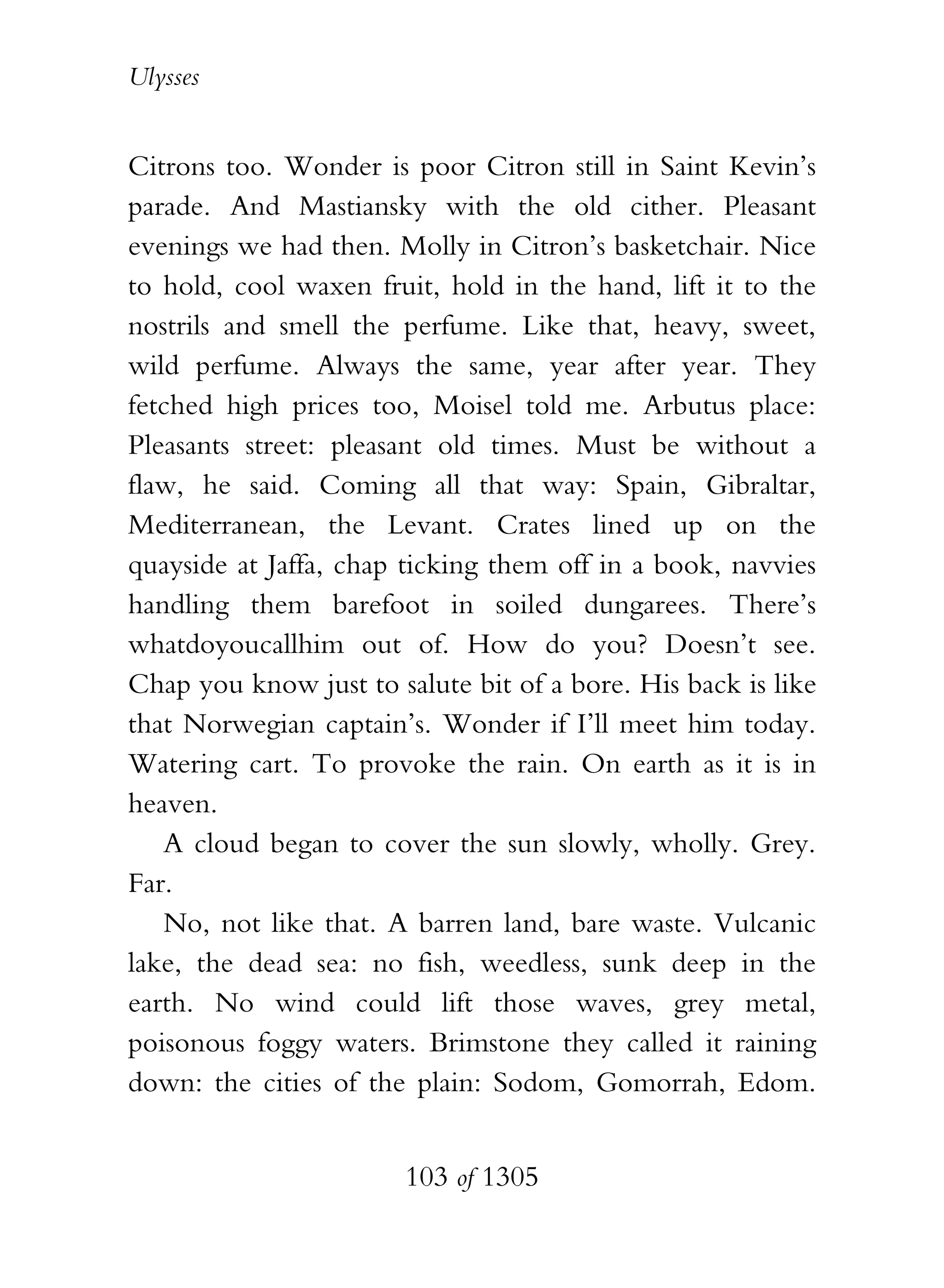 Ulysses


Citrons too. Wonder is poor Citron still in Saint Kevin’s
parade. And Mastiansky with the old cither. Pleasant
evenings we had then. Molly in Citron’s basketchair. Nice
to hold, cool waxen fruit, hold in the hand, lift it to the
nostrils and smell the perfume. Like that, heavy, sweet,
wild perfume. Always the same, year after year. They
fetched high prices too, Moisel told me. Arbutus place:
Pleasants street: pleasant old times. Must be without a
flaw, he said. Coming all that way: Spain, Gibraltar,
Mediterranean, the Levant. Crates lined up on the
quayside at Jaffa, chap ticking them off in a book, navvies
handling them barefoot in soiled dungarees. There’s
whatdoyoucallhim out of. How do you? Doesn’t see.
Chap you know just to salute bit of a bore. His back is like
that Norwegian captain’s. Wonder if I’ll meet him today.
Watering cart. To provoke the rain. On earth as it is in
heaven.
   A cloud began to cover the sun slowly, wholly. Grey.
Far.
   No, not like that. A barren land, bare waste. Vulcanic
lake, the dead sea: no fish, weedless, sunk deep in the
earth. No wind could lift those waves, grey metal,
poisonous foggy waters. Brimstone they called it raining
down: the cities of the plain: Sodom, Gomorrah, Edom.


                        103 of 1305
 