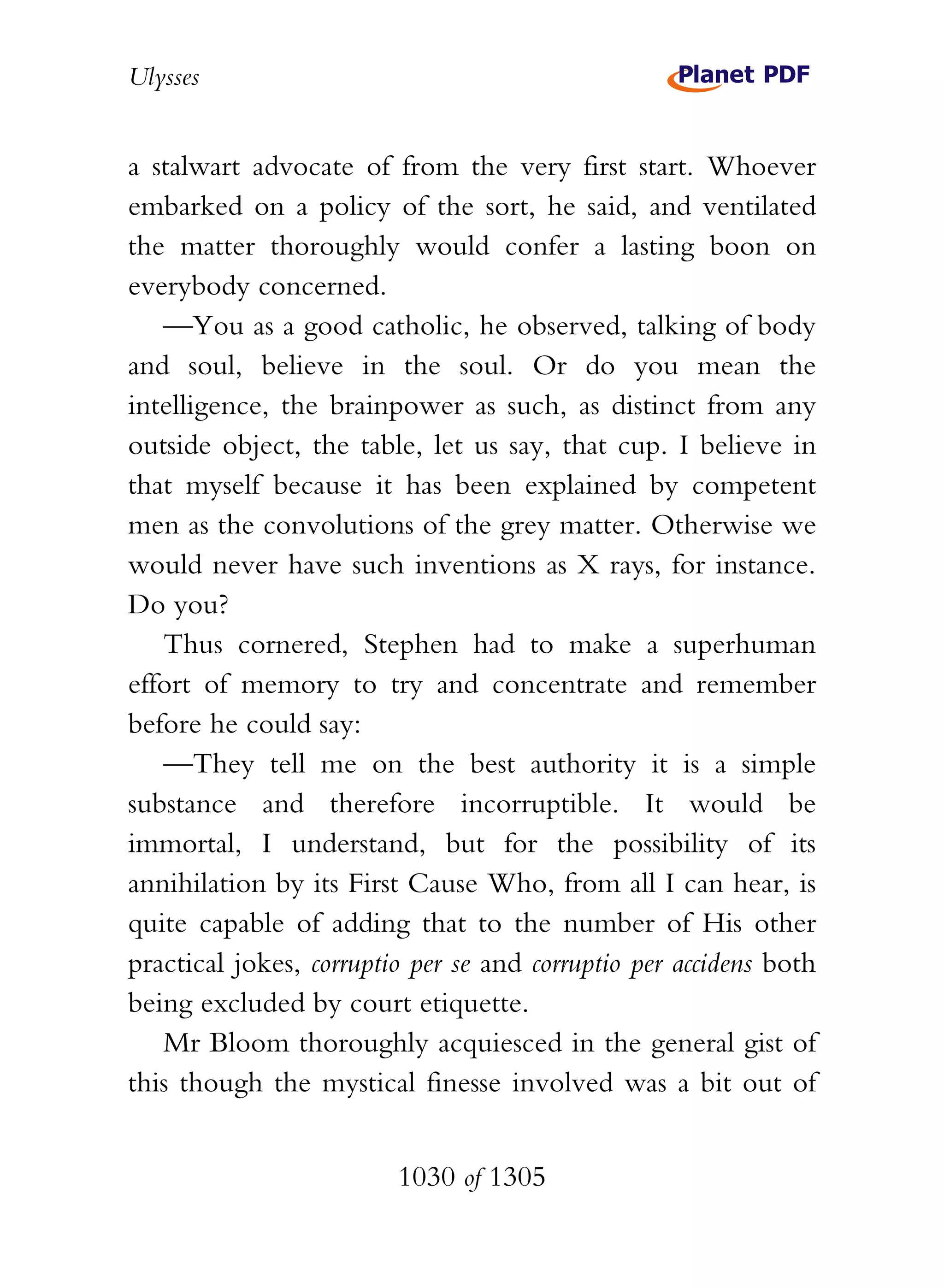 Ulysses


a stalwart advocate of from the very first start. Whoever
embarked on a policy of the sort, he said, and ventilated
the matter thoroughly would confer a lasting boon on
everybody concerned.
   —You as a good catholic, he observed, talking of body
and soul, believe in the soul. Or do you mean the
intelligence, the brainpower as such, as distinct from any
outside object, the table, let us say, that cup. I believe in
that myself because it has been explained by competent
men as the convolutions of the grey matter. Otherwise we
would never have such inventions as X rays, for instance.
Do you?
   Thus cornered, Stephen had to make a superhuman
effort of memory to try and concentrate and remember
before he could say:
   —They tell me on the best authority it is a simple
substance and therefore incorruptible. It would be
immortal, I understand, but for the possibility of its
annihilation by its First Cause Who, from all I can hear, is
quite capable of adding that to the number of His other
practical jokes, corruptio per se and corruptio per accidens both
being excluded by court etiquette.
   Mr Bloom thoroughly acquiesced in the general gist of
this though the mystical finesse involved was a bit out of


                         1030 of 1305
 
