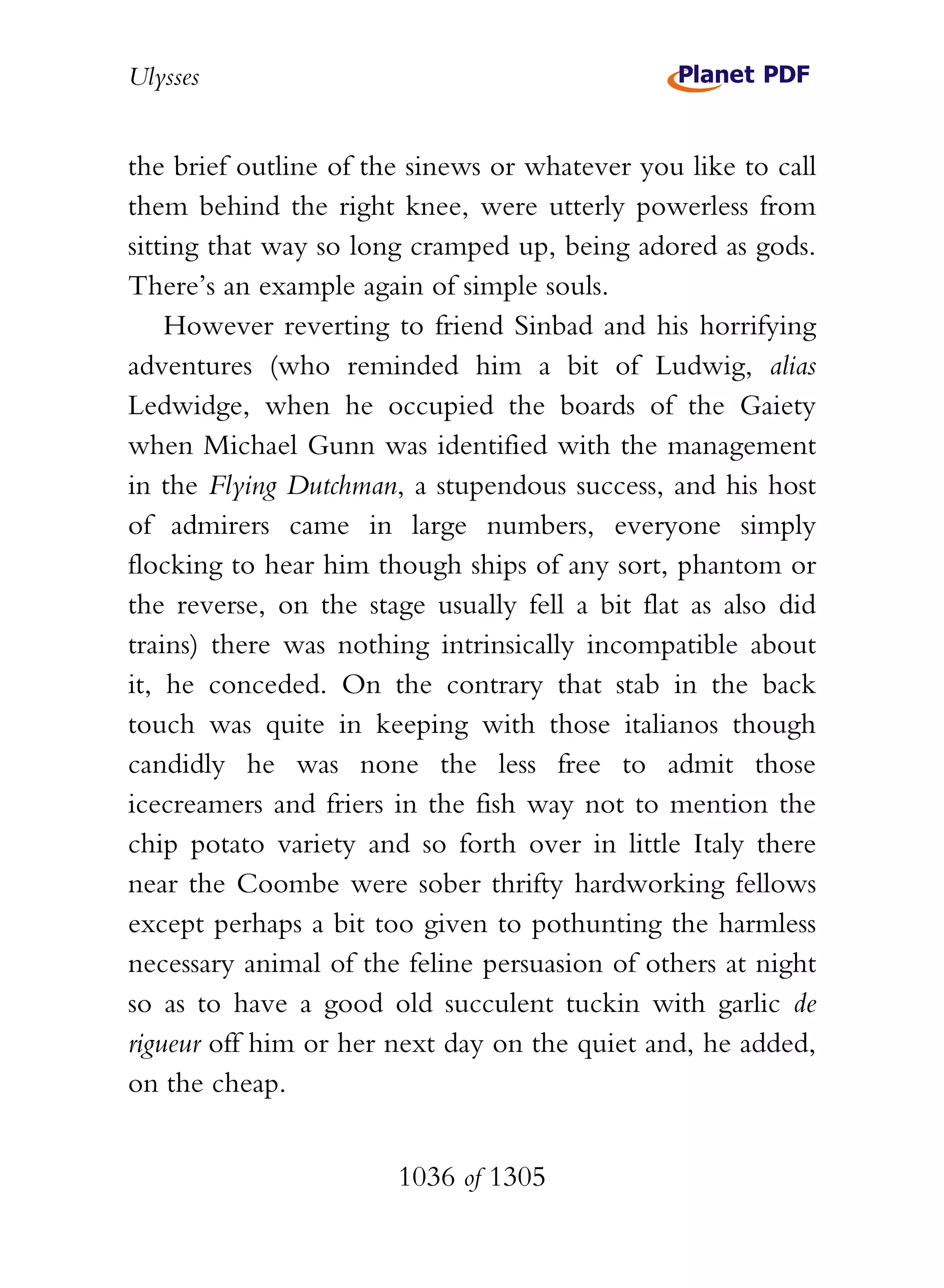 Ulysses


the brief outline of the sinews or whatever you like to call
them behind the right knee, were utterly powerless from
sitting that way so long cramped up, being adored as gods.
There’s an example again of simple souls.
    However reverting to friend Sinbad and his horrifying
adventures (who reminded him a bit of Ludwig, alias
Ledwidge, when he occupied the boards of the Gaiety
when Michael Gunn was identified with the management
in the Flying Dutchman, a stupendous success, and his host
of admirers came in large numbers, everyone simply
flocking to hear him though ships of any sort, phantom or
the reverse, on the stage usually fell a bit flat as also did
trains) there was nothing intrinsically incompatible about
it, he conceded. On the contrary that stab in the back
touch was quite in keeping with those italianos though
candidly he was none the less free to admit those
icecreamers and friers in the fish way not to mention the
chip potato variety and so forth over in little Italy there
near the Coombe were sober thrifty hardworking fellows
except perhaps a bit too given to pothunting the harmless
necessary animal of the feline persuasion of others at night
so as to have a good old succulent tuckin with garlic de
rigueur off him or her next day on the quiet and, he added,
on the cheap.


                       1036 of 1305
 