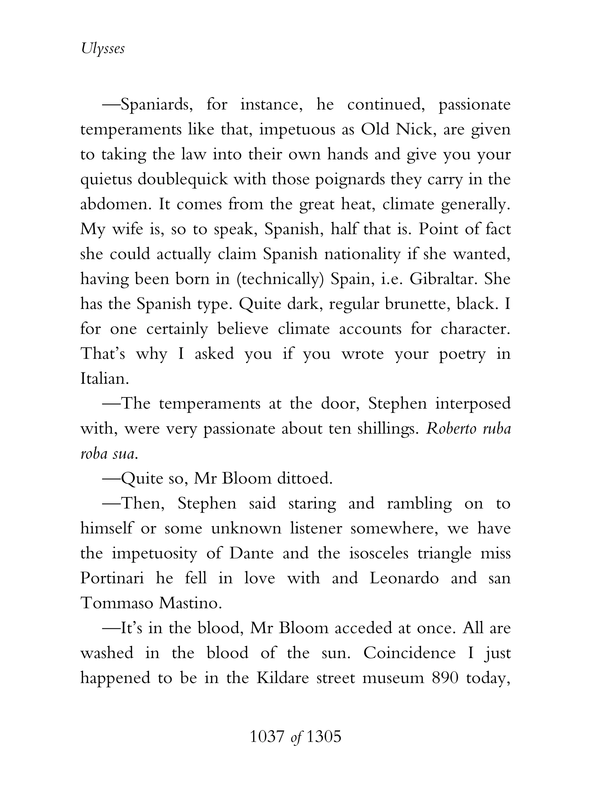 Ulysses


    —Spaniards, for instance, he continued, passionate
temperaments like that, impetuous as Old Nick, are given
to taking the law into their own hands and give you your
quietus doublequick with those poignards they carry in the
abdomen. It comes from the great heat, climate generally.
My wife is, so to speak, Spanish, half that is. Point of fact
she could actually claim Spanish nationality if she wanted,
having been born in (technically) Spain, i.e. Gibraltar. She
has the Spanish type. Quite dark, regular brunette, black. I
for one certainly believe climate accounts for character.
That’s why I asked you if you wrote your poetry in
Italian.
    —The temperaments at the door, Stephen interposed
with, were very passionate about ten shillings. Roberto ruba
roba sua.
    —Quite so, Mr Bloom dittoed.
    —Then, Stephen said staring and rambling on to
himself or some unknown listener somewhere, we have
the impetuosity of Dante and the isosceles triangle miss
Portinari he fell in love with and Leonardo and san
Tommaso Mastino.
    —It’s in the blood, Mr Bloom acceded at once. All are
washed in the blood of the sun. Coincidence I just
happened to be in the Kildare street museum 890 today,


                       1037 of 1305
 