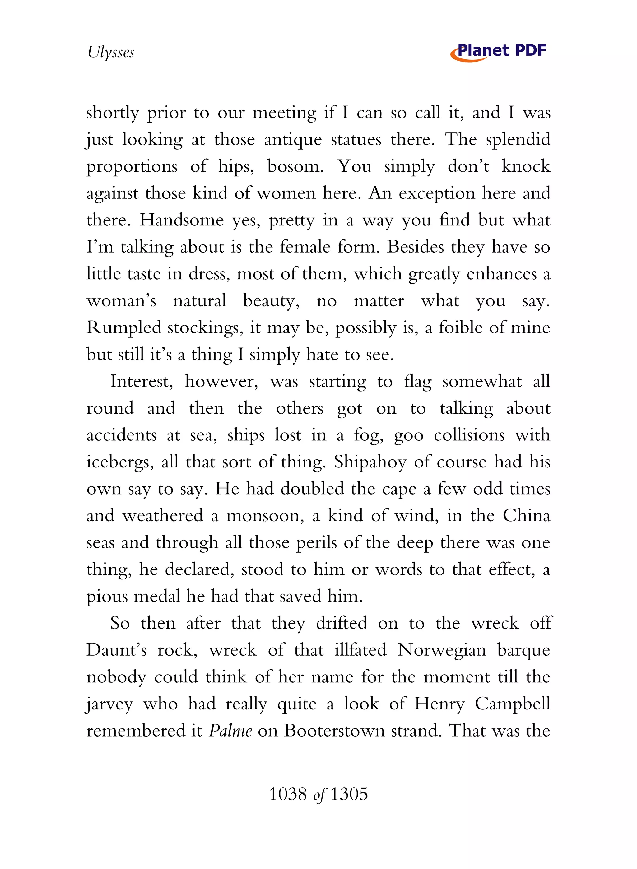 Ulysses


shortly prior to our meeting if I can so call it, and I was
just looking at those antique statues there. The splendid
proportions of hips, bosom. You simply don’t knock
against those kind of women here. An exception here and
there. Handsome yes, pretty in a way you find but what
I’m talking about is the female form. Besides they have so
little taste in dress, most of them, which greatly enhances a
woman’s natural beauty, no matter what you say.
Rumpled stockings, it may be, possibly is, a foible of mine
but still it’s a thing I simply hate to see.
    Interest, however, was starting to flag somewhat all
round and then the others got on to talking about
accidents at sea, ships lost in a fog, goo collisions with
icebergs, all that sort of thing. Shipahoy of course had his
own say to say. He had doubled the cape a few odd times
and weathered a monsoon, a kind of wind, in the China
seas and through all those perils of the deep there was one
thing, he declared, stood to him or words to that effect, a
pious medal he had that saved him.
    So then after that they drifted on to the wreck off
Daunt’s rock, wreck of that illfated Norwegian barque
nobody could think of her name for the moment till the
jarvey who had really quite a look of Henry Campbell
remembered it Palme on Booterstown strand. That was the


                       1038 of 1305
 