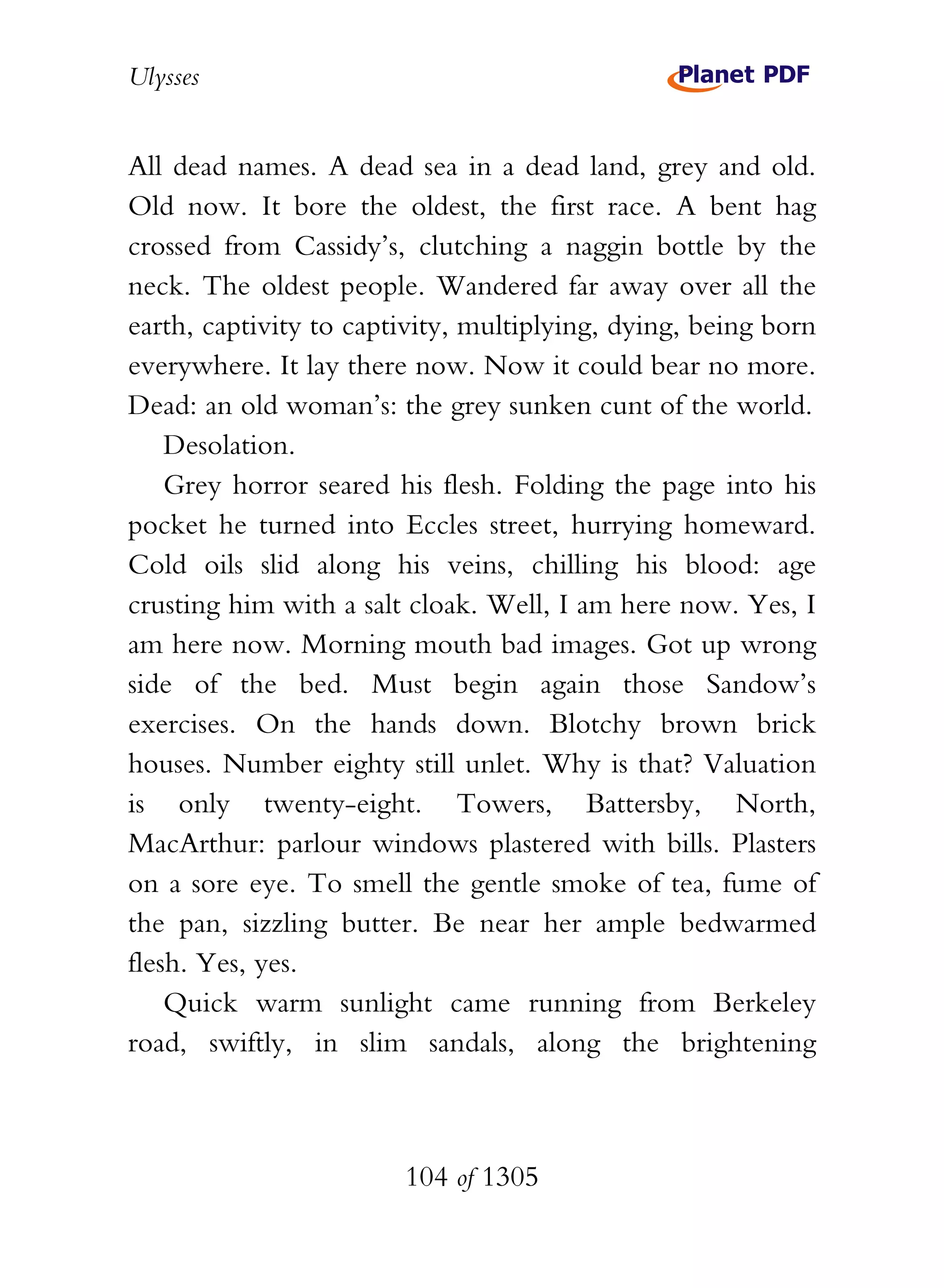 Ulysses


All dead names. A dead sea in a dead land, grey and old.
Old now. It bore the oldest, the first race. A bent hag
crossed from Cassidy’s, clutching a naggin bottle by the
neck. The oldest people. Wandered far away over all the
earth, captivity to captivity, multiplying, dying, being born
everywhere. It lay there now. Now it could bear no more.
Dead: an old woman’s: the grey sunken cunt of the world.
    Desolation.
    Grey horror seared his flesh. Folding the page into his
pocket he turned into Eccles street, hurrying homeward.
Cold oils slid along his veins, chilling his blood: age
crusting him with a salt cloak. Well, I am here now. Yes, I
am here now. Morning mouth bad images. Got up wrong
side of the bed. Must begin again those Sandow’s
exercises. On the hands down. Blotchy brown brick
houses. Number eighty still unlet. Why is that? Valuation
is only twenty-eight. Towers, Battersby, North,
MacArthur: parlour windows plastered with bills. Plasters
on a sore eye. To smell the gentle smoke of tea, fume of
the pan, sizzling butter. Be near her ample bedwarmed
flesh. Yes, yes.
    Quick warm sunlight came running from Berkeley
road, swiftly, in slim sandals, along the brightening



                        104 of 1305
 