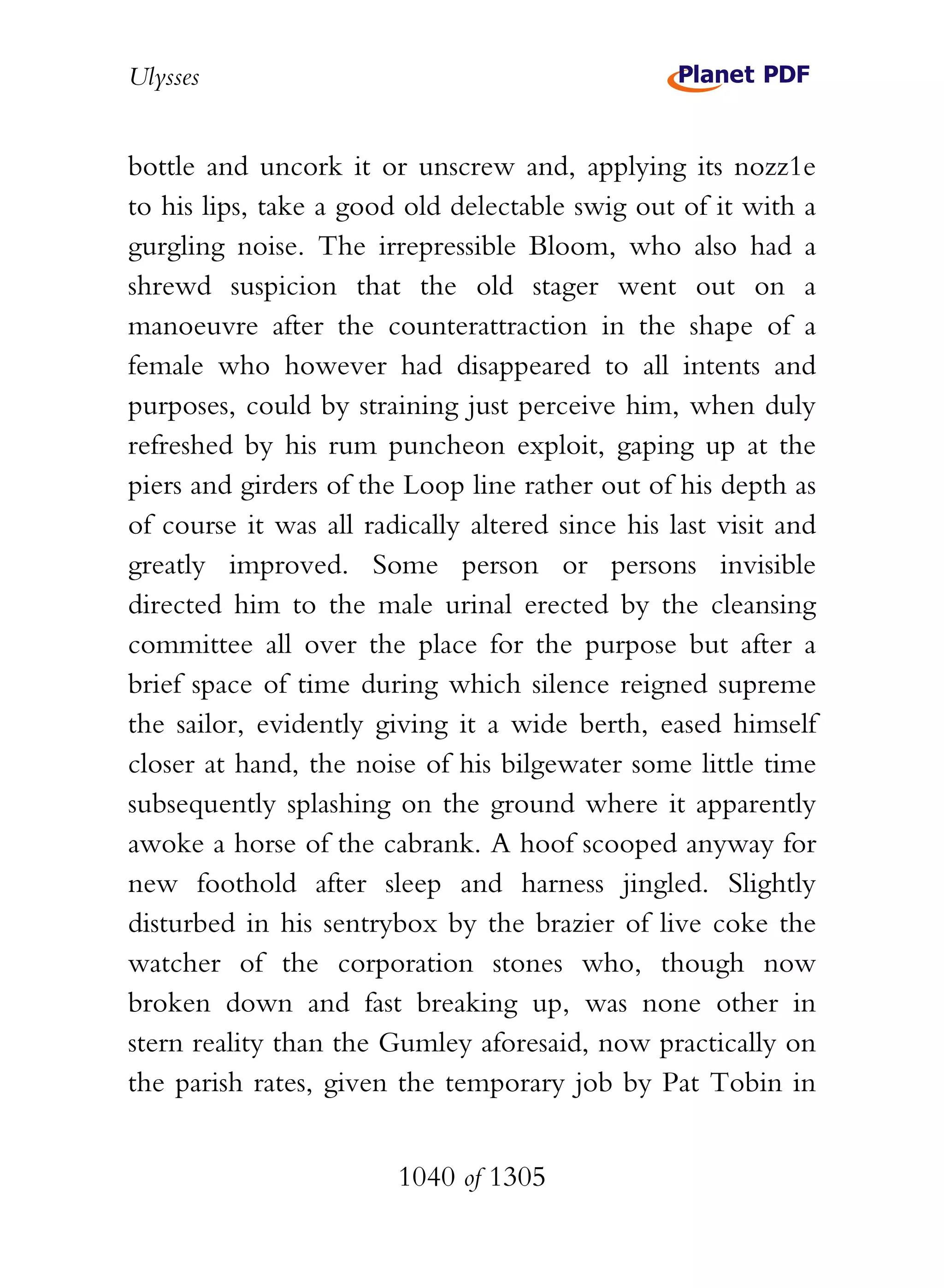 Ulysses


bottle and uncork it or unscrew and, applying its nozz1e
to his lips, take a good old delectable swig out of it with a
gurgling noise. The irrepressible Bloom, who also had a
shrewd suspicion that the old stager went out on a
manoeuvre after the counterattraction in the shape of a
female who however had disappeared to all intents and
purposes, could by straining just perceive him, when duly
refreshed by his rum puncheon exploit, gaping up at the
piers and girders of the Loop line rather out of his depth as
of course it was all radically altered since his last visit and
greatly improved. Some person or persons invisible
directed him to the male urinal erected by the cleansing
committee all over the place for the purpose but after a
brief space of time during which silence reigned supreme
the sailor, evidently giving it a wide berth, eased himself
closer at hand, the noise of his bilgewater some little time
subsequently splashing on the ground where it apparently
awoke a horse of the cabrank. A hoof scooped anyway for
new foothold after sleep and harness jingled. Slightly
disturbed in his sentrybox by the brazier of live coke the
watcher of the corporation stones who, though now
broken down and fast breaking up, was none other in
stern reality than the Gumley aforesaid, now practically on
the parish rates, given the temporary job by Pat Tobin in


                        1040 of 1305
 