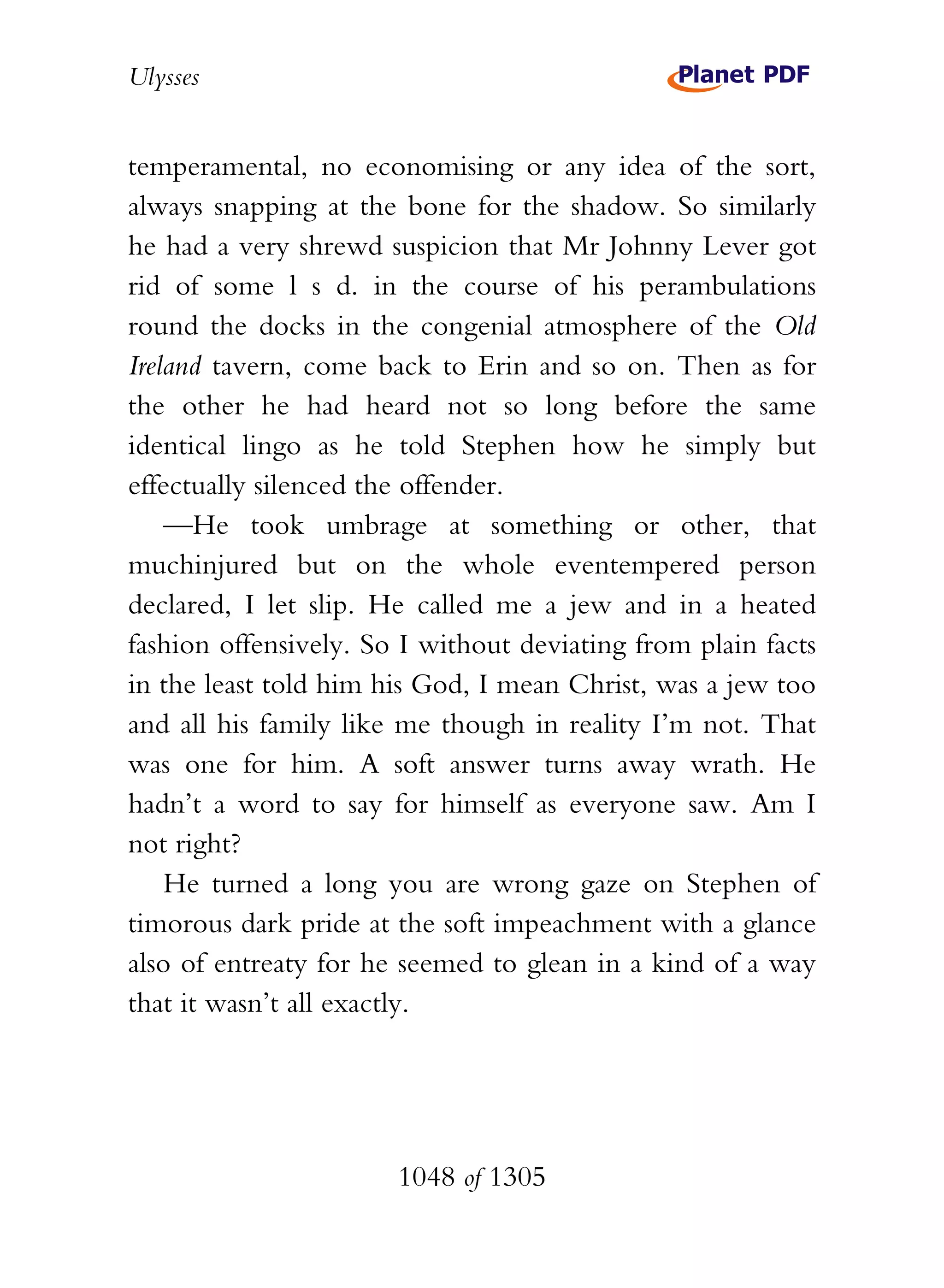 Ulysses


temperamental, no economising or any idea of the sort,
always snapping at the bone for the shadow. So similarly
he had a very shrewd suspicion that Mr Johnny Lever got
rid of some l s d. in the course of his perambulations
round the docks in the congenial atmosphere of the Old
Ireland tavern, come back to Erin and so on. Then as for
the other he had heard not so long before the same
identical lingo as he told Stephen how he simply but
effectually silenced the offender.
    —He took umbrage at something or other, that
muchinjured but on the whole eventempered person
declared, I let slip. He called me a jew and in a heated
fashion offensively. So I without deviating from plain facts
in the least told him his God, I mean Christ, was a jew too
and all his family like me though in reality I’m not. That
was one for him. A soft answer turns away wrath. He
hadn’t a word to say for himself as everyone saw. Am I
not right?
    He turned a long you are wrong gaze on Stephen of
timorous dark pride at the soft impeachment with a glance
also of entreaty for he seemed to glean in a kind of a way
that it wasn’t all exactly.




                       1048 of 1305
 