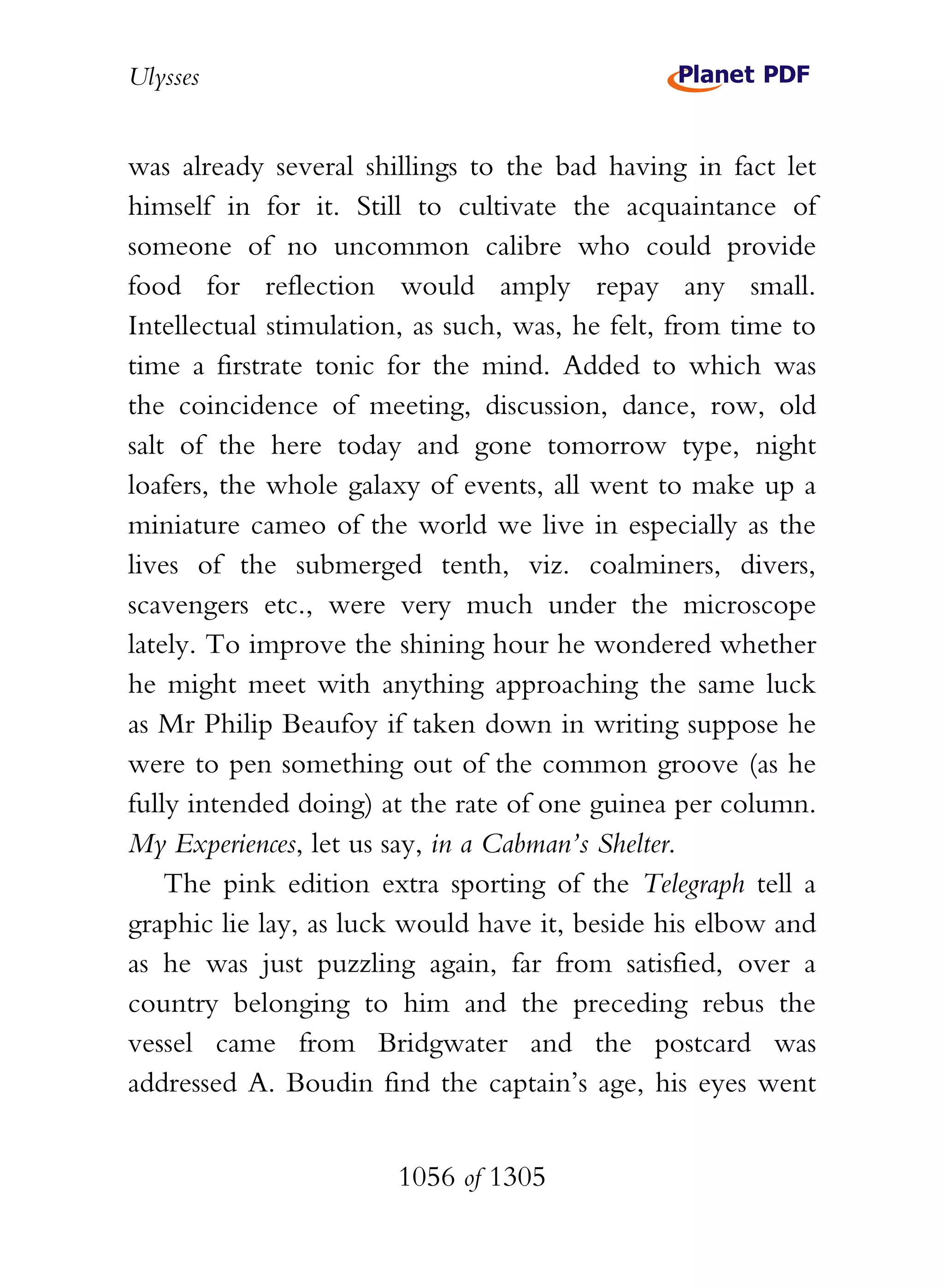 Ulysses


was already several shillings to the bad having in fact let
himself in for it. Still to cultivate the acquaintance of
someone of no uncommon calibre who could provide
food for reflection would amply repay any small.
Intellectual stimulation, as such, was, he felt, from time to
time a firstrate tonic for the mind. Added to which was
the coincidence of meeting, discussion, dance, row, old
salt of the here today and gone tomorrow type, night
loafers, the whole galaxy of events, all went to make up a
miniature cameo of the world we live in especially as the
lives of the submerged tenth, viz. coalminers, divers,
scavengers etc., were very much under the microscope
lately. To improve the shining hour he wondered whether
he might meet with anything approaching the same luck
as Mr Philip Beaufoy if taken down in writing suppose he
were to pen something out of the common groove (as he
fully intended doing) at the rate of one guinea per column.
My Experiences, let us say, in a Cabman’s Shelter.
    The pink edition extra sporting of the Telegraph tell a
graphic lie lay, as luck would have it, beside his elbow and
as he was just puzzling again, far from satisfied, over a
country belonging to him and the preceding rebus the
vessel came from Bridgwater and the postcard was
addressed A. Boudin find the captain’s age, his eyes went


                       1056 of 1305
 