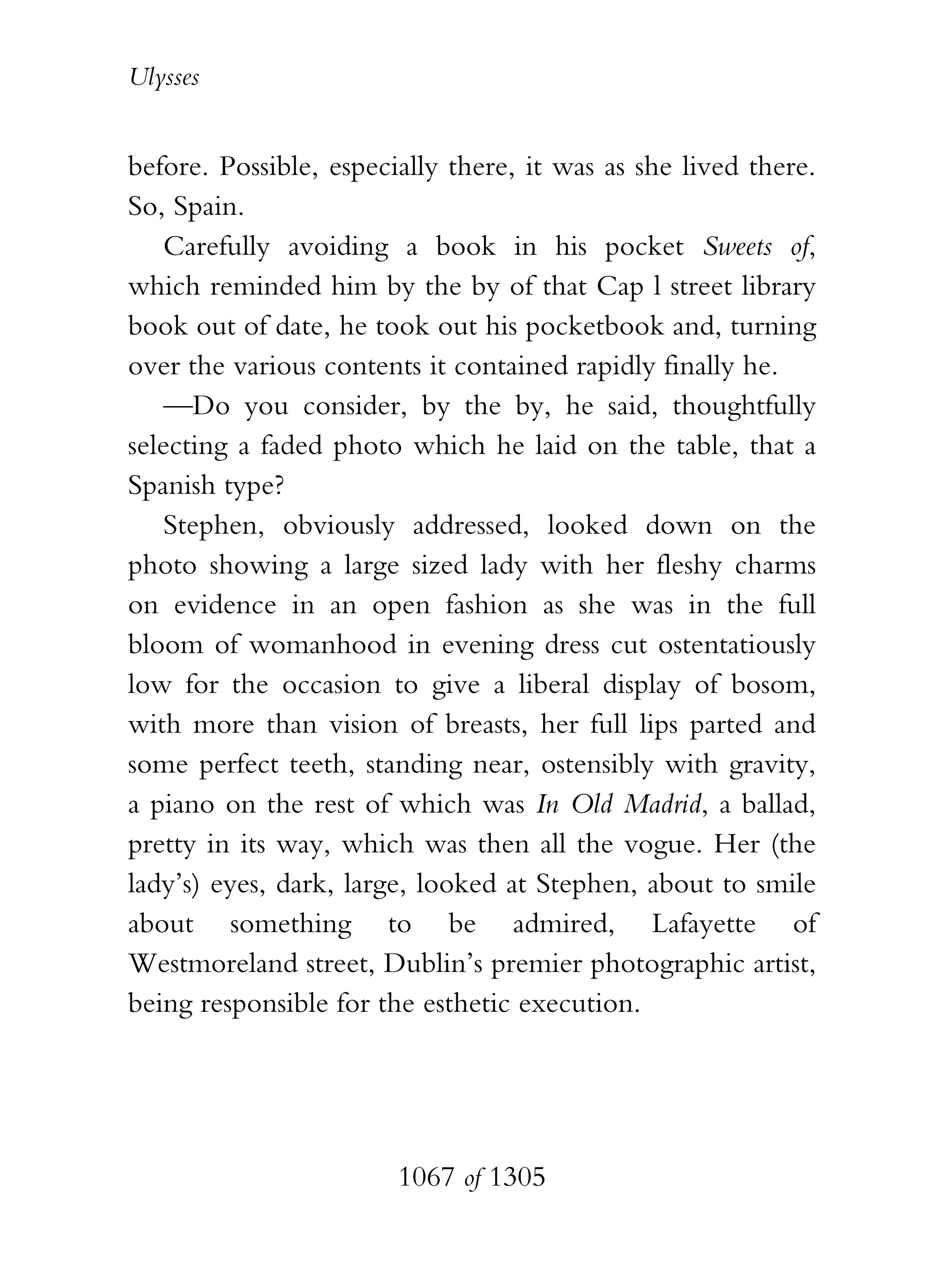 Ulysses


before. Possible, especially there, it was as she lived there.
So, Spain.
    Carefully avoiding a book in his pocket Sweets of,
which reminded him by the by of that Cap l street library
book out of date, he took out his pocketbook and, turning
over the various contents it contained rapidly finally he.
    —Do you consider, by the by, he said, thoughtfully
selecting a faded photo which he laid on the table, that a
Spanish type?
    Stephen, obviously addressed, looked down on the
photo showing a large sized lady with her fleshy charms
on evidence in an open fashion as she was in the full
bloom of womanhood in evening dress cut ostentatiously
low for the occasion to give a liberal display of bosom,
with more than vision of breasts, her full lips parted and
some perfect teeth, standing near, ostensibly with gravity,
a piano on the rest of which was In Old Madrid, a ballad,
pretty in its way, which was then all the vogue. Her (the
lady’s) eyes, dark, large, looked at Stephen, about to smile
about something to be admired, Lafayette of
Westmoreland street, Dublin’s premier photographic artist,
being responsible for the esthetic execution.




                        1067 of 1305
 