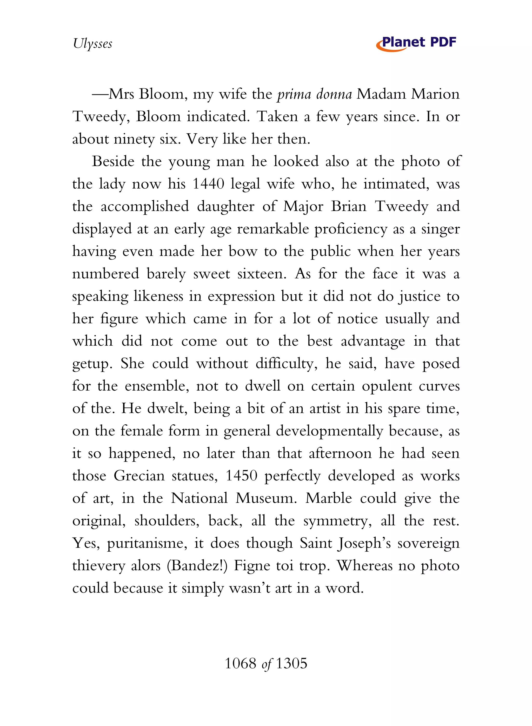 Ulysses


    —Mrs Bloom, my wife the prima donna Madam Marion
Tweedy, Bloom indicated. Taken a few years since. In or
about ninety six. Very like her then.
    Beside the young man he looked also at the photo of
the lady now his 1440 legal wife who, he intimated, was
the accomplished daughter of Major Brian Tweedy and
displayed at an early age remarkable proficiency as a singer
having even made her bow to the public when her years
numbered barely sweet sixteen. As for the face it was a
speaking likeness in expression but it did not do justice to
her figure which came in for a lot of notice usually and
which did not come out to the best advantage in that
getup. She could without difficulty, he said, have posed
for the ensemble, not to dwell on certain opulent curves
of the. He dwelt, being a bit of an artist in his spare time,
on the female form in general developmentally because, as
it so happened, no later than that afternoon he had seen
those Grecian statues, 1450 perfectly developed as works
of art, in the National Museum. Marble could give the
original, shoulders, back, all the symmetry, all the rest.
Yes, puritanisme, it does though Saint Joseph’s sovereign
thievery alors (Bandez!) Figne toi trop. Whereas no photo
could because it simply wasn’t art in a word.



                       1068 of 1305
 
