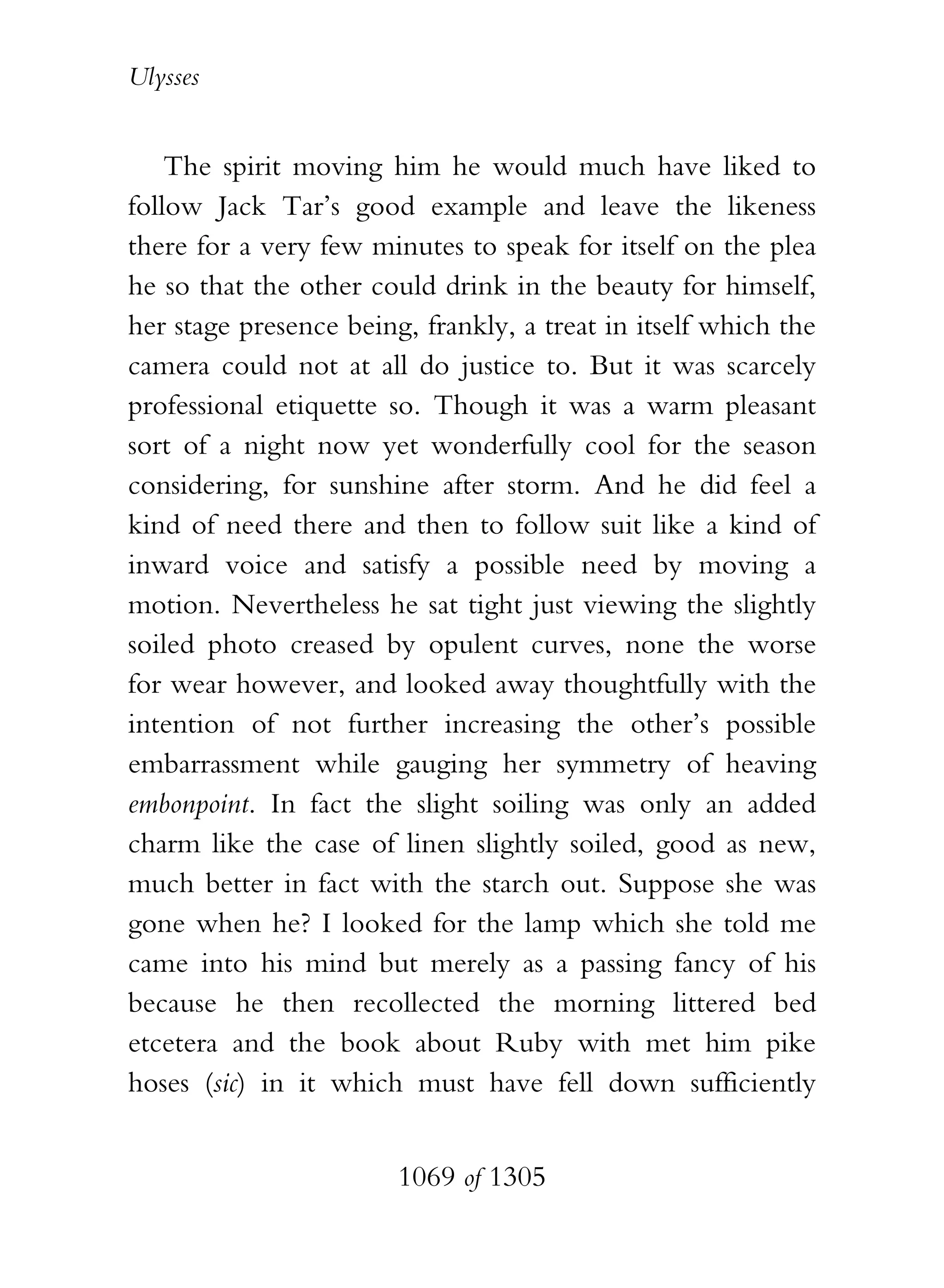 Ulysses


    The spirit moving him he would much have liked to
follow Jack Tar’s good example and leave the likeness
there for a very few minutes to speak for itself on the plea
he so that the other could drink in the beauty for himself,
her stage presence being, frankly, a treat in itself which the
camera could not at all do justice to. But it was scarcely
professional etiquette so. Though it was a warm pleasant
sort of a night now yet wonderfully cool for the season
considering, for sunshine after storm. And he did feel a
kind of need there and then to follow suit like a kind of
inward voice and satisfy a possible need by moving a
motion. Nevertheless he sat tight just viewing the slightly
soiled photo creased by opulent curves, none the worse
for wear however, and looked away thoughtfully with the
intention of not further increasing the other’s possible
embarrassment while gauging her symmetry of heaving
embonpoint. In fact the slight soiling was only an added
charm like the case of linen slightly soiled, good as new,
much better in fact with the starch out. Suppose she was
gone when he? I looked for the lamp which she told me
came into his mind but merely as a passing fancy of his
because he then recollected the morning littered bed
etcetera and the book about Ruby with met him pike
hoses (sic) in it which must have fell down sufficiently


                        1069 of 1305
 