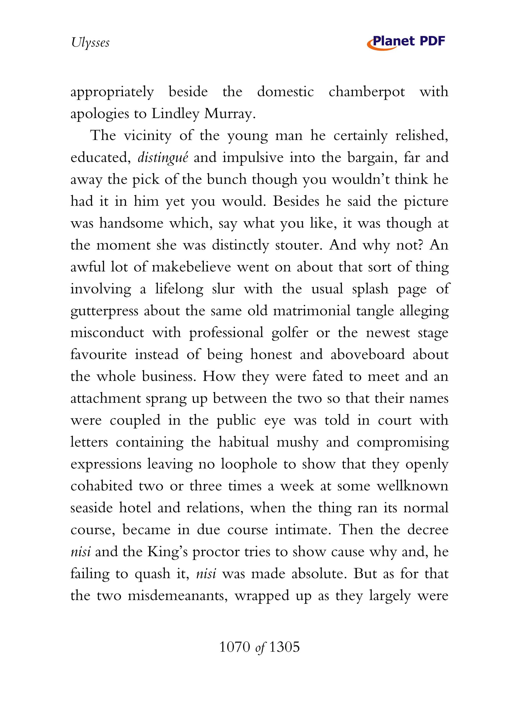 Ulysses


appropriately beside the domestic chamberpot with
apologies to Lindley Murray.
    The vicinity of the young man he certainly relished,
educated, distingué and impulsive into the bargain, far and
away the pick of the bunch though you wouldn’t think he
had it in him yet you would. Besides he said the picture
was handsome which, say what you like, it was though at
the moment she was distinctly stouter. And why not? An
awful lot of makebelieve went on about that sort of thing
involving a lifelong slur with the usual splash page of
gutterpress about the same old matrimonial tangle alleging
misconduct with professional golfer or the newest stage
favourite instead of being honest and aboveboard about
the whole business. How they were fated to meet and an
attachment sprang up between the two so that their names
were coupled in the public eye was told in court with
letters containing the habitual mushy and compromising
expressions leaving no loophole to show that they openly
cohabited two or three times a week at some wellknown
seaside hotel and relations, when the thing ran its normal
course, became in due course intimate. Then the decree
nisi and the King’s proctor tries to show cause why and, he
failing to quash it, nisi was made absolute. But as for that
the two misdemeanants, wrapped up as they largely were


                       1070 of 1305
 