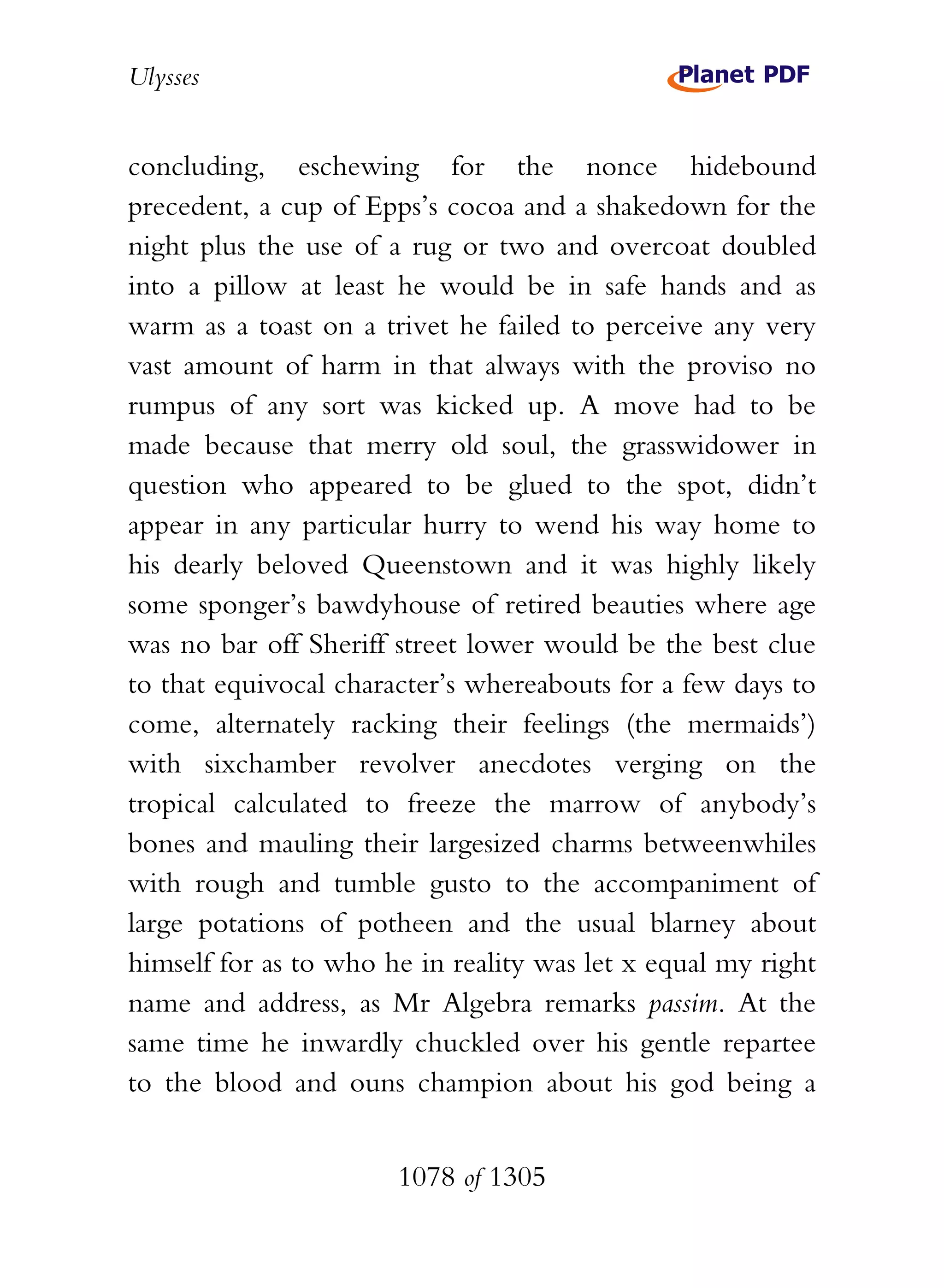 Ulysses


concluding, eschewing for the nonce hidebound
precedent, a cup of Epps’s cocoa and a shakedown for the
night plus the use of a rug or two and overcoat doubled
into a pillow at least he would be in safe hands and as
warm as a toast on a trivet he failed to perceive any very
vast amount of harm in that always with the proviso no
rumpus of any sort was kicked up. A move had to be
made because that merry old soul, the grasswidower in
question who appeared to be glued to the spot, didn’t
appear in any particular hurry to wend his way home to
his dearly beloved Queenstown and it was highly likely
some sponger’s bawdyhouse of retired beauties where age
was no bar off Sheriff street lower would be the best clue
to that equivocal character’s whereabouts for a few days to
come, alternately racking their feelings (the mermaids’)
with sixchamber revolver anecdotes verging on the
tropical calculated to freeze the marrow of anybody’s
bones and mauling their largesized charms betweenwhiles
with rough and tumble gusto to the accompaniment of
large potations of potheen and the usual blarney about
himself for as to who he in reality was let x equal my right
name and address, as Mr Algebra remarks passim. At the
same time he inwardly chuckled over his gentle repartee
to the blood and ouns champion about his god being a


                       1078 of 1305
 