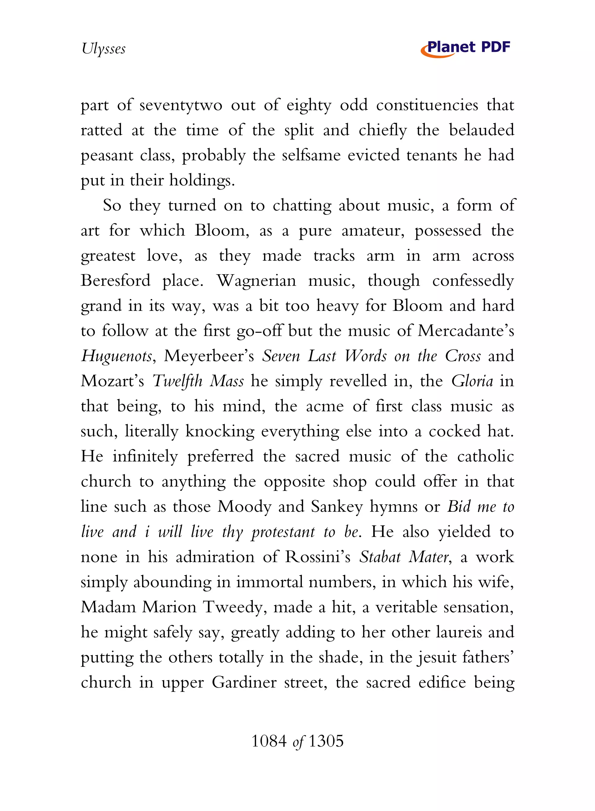 Ulysses


part of seventytwo out of eighty odd constituencies that
ratted at the time of the split and chiefly the belauded
peasant class, probably the selfsame evicted tenants he had
put in their holdings.
    So they turned on to chatting about music, a form of
art for which Bloom, as a pure amateur, possessed the
greatest love, as they made tracks arm in arm across
Beresford place. Wagnerian music, though confessedly
grand in its way, was a bit too heavy for Bloom and hard
to follow at the first go-off but the music of Mercadante’s
Huguenots, Meyerbeer’s Seven Last Words on the Cross and
Mozart’s Twelfth Mass he simply revelled in, the Gloria in
that being, to his mind, the acme of first class music as
such, literally knocking everything else into a cocked hat.
He infinitely preferred the sacred music of the catholic
church to anything the opposite shop could offer in that
line such as those Moody and Sankey hymns or Bid me to
live and i will live thy protestant to be. He also yielded to
none in his admiration of Rossini’s Stabat Mater, a work
simply abounding in immortal numbers, in which his wife,
Madam Marion Tweedy, made a hit, a veritable sensation,
he might safely say, greatly adding to her other laureis and
putting the others totally in the shade, in the jesuit fathers’
church in upper Gardiner street, the sacred edifice being


                        1084 of 1305
 