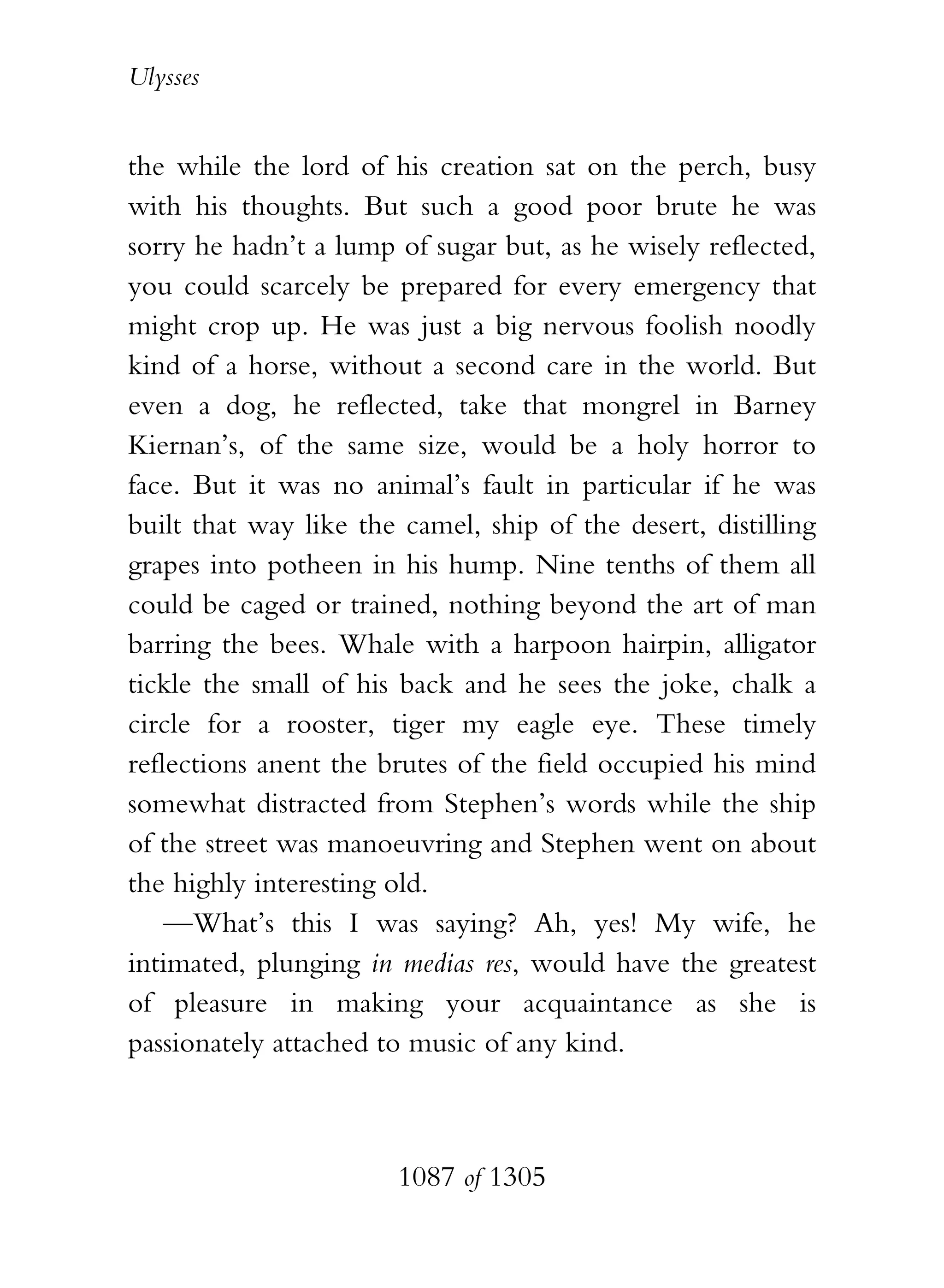 Ulysses


the while the lord of his creation sat on the perch, busy
with his thoughts. But such a good poor brute he was
sorry he hadn’t a lump of sugar but, as he wisely reflected,
you could scarcely be prepared for every emergency that
might crop up. He was just a big nervous foolish noodly
kind of a horse, without a second care in the world. But
even a dog, he reflected, take that mongrel in Barney
Kiernan’s, of the same size, would be a holy horror to
face. But it was no animal’s fault in particular if he was
built that way like the camel, ship of the desert, distilling
grapes into potheen in his hump. Nine tenths of them all
could be caged or trained, nothing beyond the art of man
barring the bees. Whale with a harpoon hairpin, alligator
tickle the small of his back and he sees the joke, chalk a
circle for a rooster, tiger my eagle eye. These timely
reflections anent the brutes of the field occupied his mind
somewhat distracted from Stephen’s words while the ship
of the street was manoeuvring and Stephen went on about
the highly interesting old.
    —What’s this I was saying? Ah, yes! My wife, he
intimated, plunging in medias res, would have the greatest
of pleasure in making your acquaintance as she is
passionately attached to music of any kind.



                       1087 of 1305
 