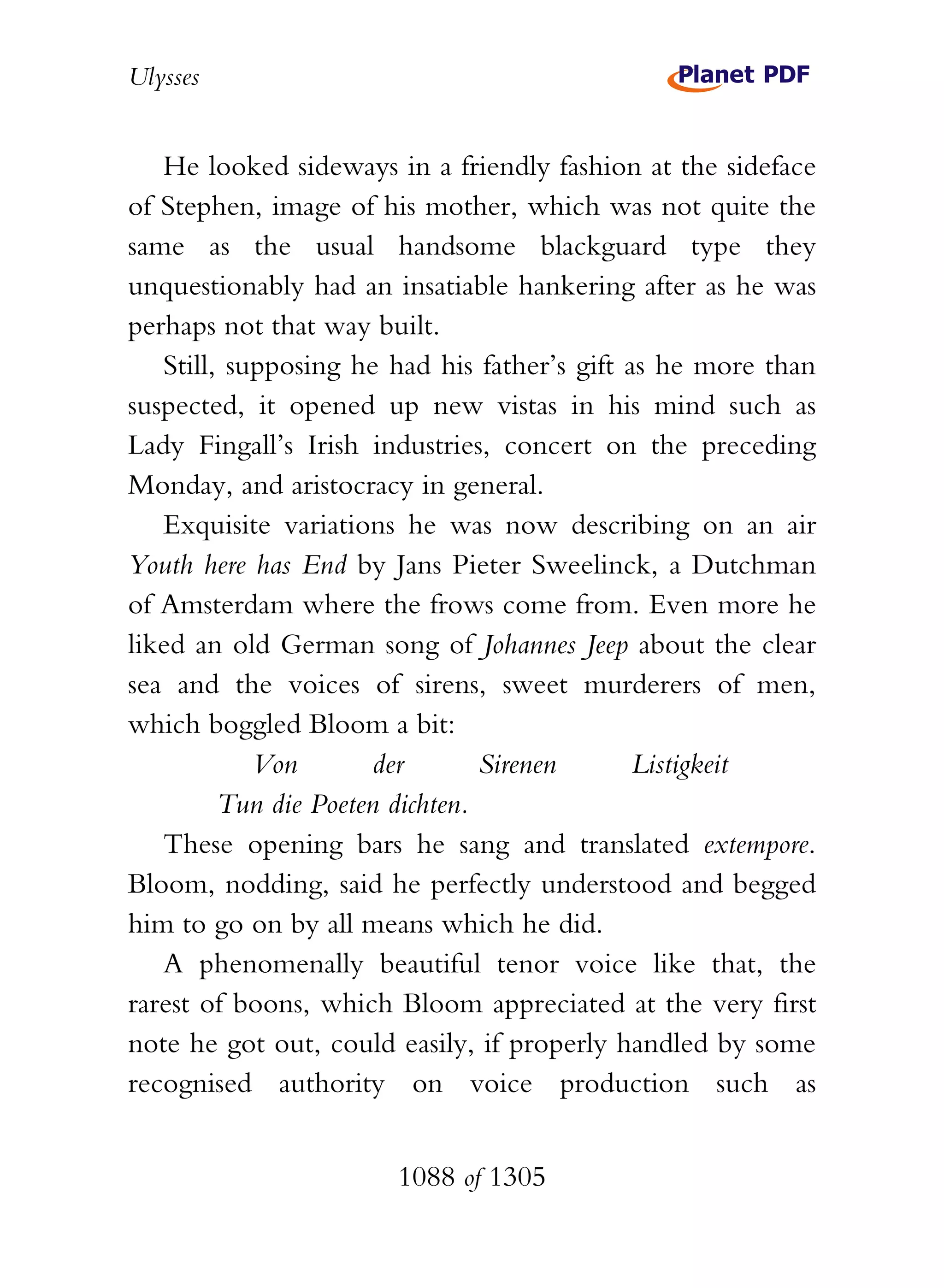 Ulysses


   He looked sideways in a friendly fashion at the sideface
of Stephen, image of his mother, which was not quite the
same as the usual handsome blackguard type they
unquestionably had an insatiable hankering after as he was
perhaps not that way built.
   Still, supposing he had his father’s gift as he more than
suspected, it opened up new vistas in his mind such as
Lady Fingall’s Irish industries, concert on the preceding
Monday, and aristocracy in general.
   Exquisite variations he was now describing on an air
Youth here has End by Jans Pieter Sweelinck, a Dutchman
of Amsterdam where the frows come from. Even more he
liked an old German song of Johannes Jeep about the clear
sea and the voices of sirens, sweet murderers of men,
which boggled Bloom a bit:
            Von       der        Sirenen      Listigkeit
         Tun die Poeten dichten.
   These opening bars he sang and translated extempore.
Bloom, nodding, said he perfectly understood and begged
him to go on by all means which he did.
   A phenomenally beautiful tenor voice like that, the
rarest of boons, which Bloom appreciated at the very first
note he got out, could easily, if properly handled by some
recognised authority on voice production such as


                       1088 of 1305
 