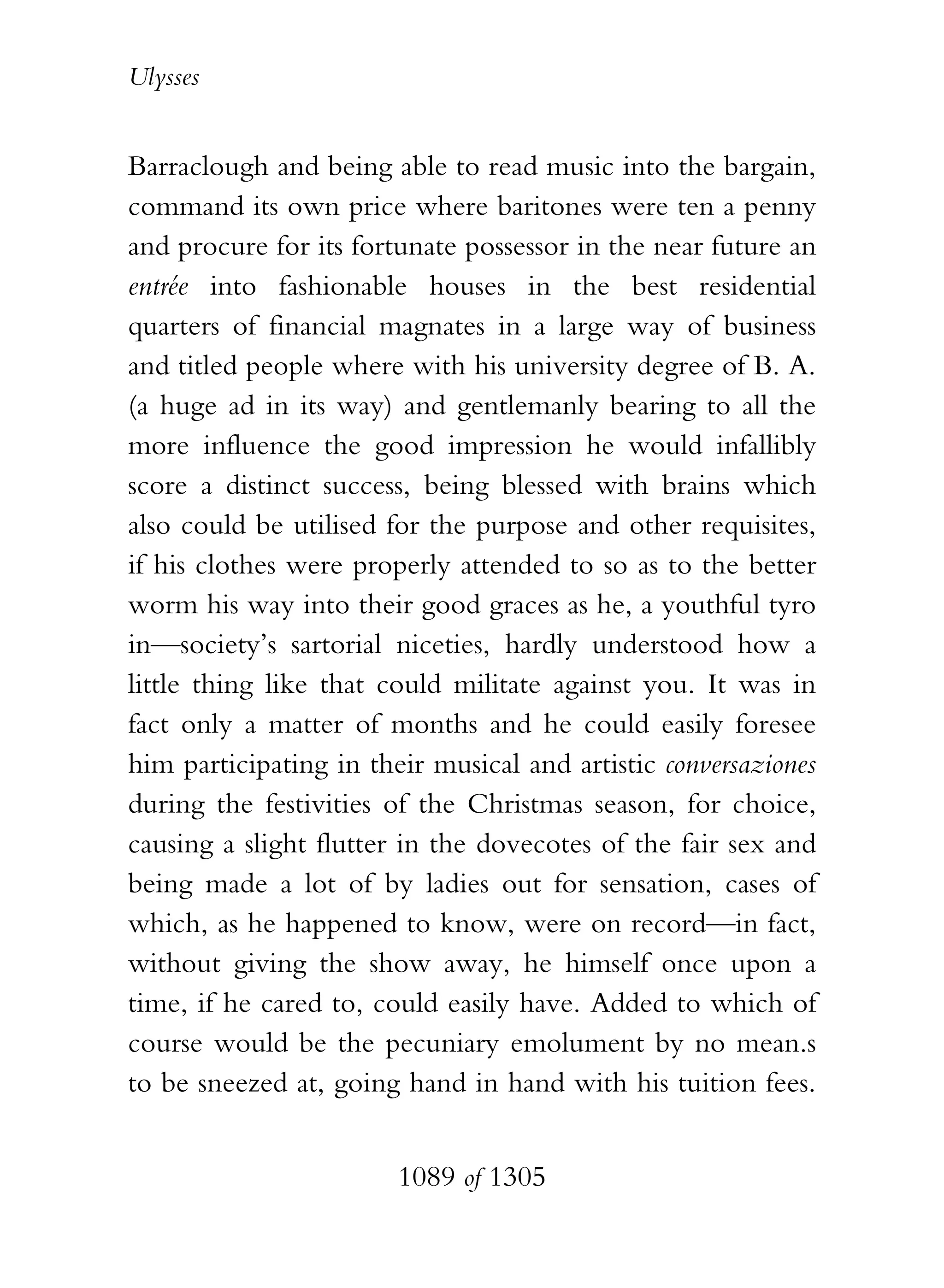 Ulysses


Barraclough and being able to read music into the bargain,
command its own price where baritones were ten a penny
and procure for its fortunate possessor in the near future an
entrée into fashionable houses in the best residential
quarters of financial magnates in a large way of business
and titled people where with his university degree of B. A.
(a huge ad in its way) and gentlemanly bearing to all the
more influence the good impression he would infallibly
score a distinct success, being blessed with brains which
also could be utilised for the purpose and other requisites,
if his clothes were properly attended to so as to the better
worm his way into their good graces as he, a youthful tyro
in—society’s sartorial niceties, hardly understood how a
little thing like that could militate against you. It was in
fact only a matter of months and he could easily foresee
him participating in their musical and artistic conversaziones
during the festivities of the Christmas season, for choice,
causing a slight flutter in the dovecotes of the fair sex and
being made a lot of by ladies out for sensation, cases of
which, as he happened to know, were on record—in fact,
without giving the show away, he himself once upon a
time, if he cared to, could easily have. Added to which of
course would be the pecuniary emolument by no mean.s
to be sneezed at, going hand in hand with his tuition fees.


                        1089 of 1305
 