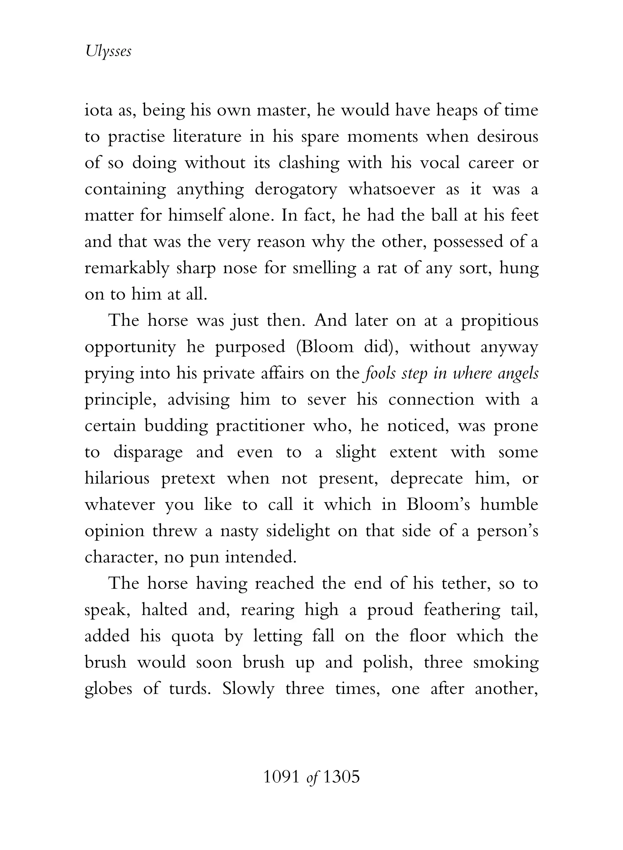 Ulysses


iota as, being his own master, he would have heaps of time
to practise literature in his spare moments when desirous
of so doing without its clashing with his vocal career or
containing anything derogatory whatsoever as it was a
matter for himself alone. In fact, he had the ball at his feet
and that was the very reason why the other, possessed of a
remarkably sharp nose for smelling a rat of any sort, hung
on to him at all.
   The horse was just then. And later on at a propitious
opportunity he purposed (Bloom did), without anyway
prying into his private affairs on the fools step in where angels
principle, advising him to sever his connection with a
certain budding practitioner who, he noticed, was prone
to disparage and even to a slight extent with some
hilarious pretext when not present, deprecate him, or
whatever you like to call it which in Bloom’s humble
opinion threw a nasty sidelight on that side of a person’s
character, no pun intended.
   The horse having reached the end of his tether, so to
speak, halted and, rearing high a proud feathering tail,
added his quota by letting fall on the floor which the
brush would soon brush up and polish, three smoking
globes of turds. Slowly three times, one after another,



                         1091 of 1305
 