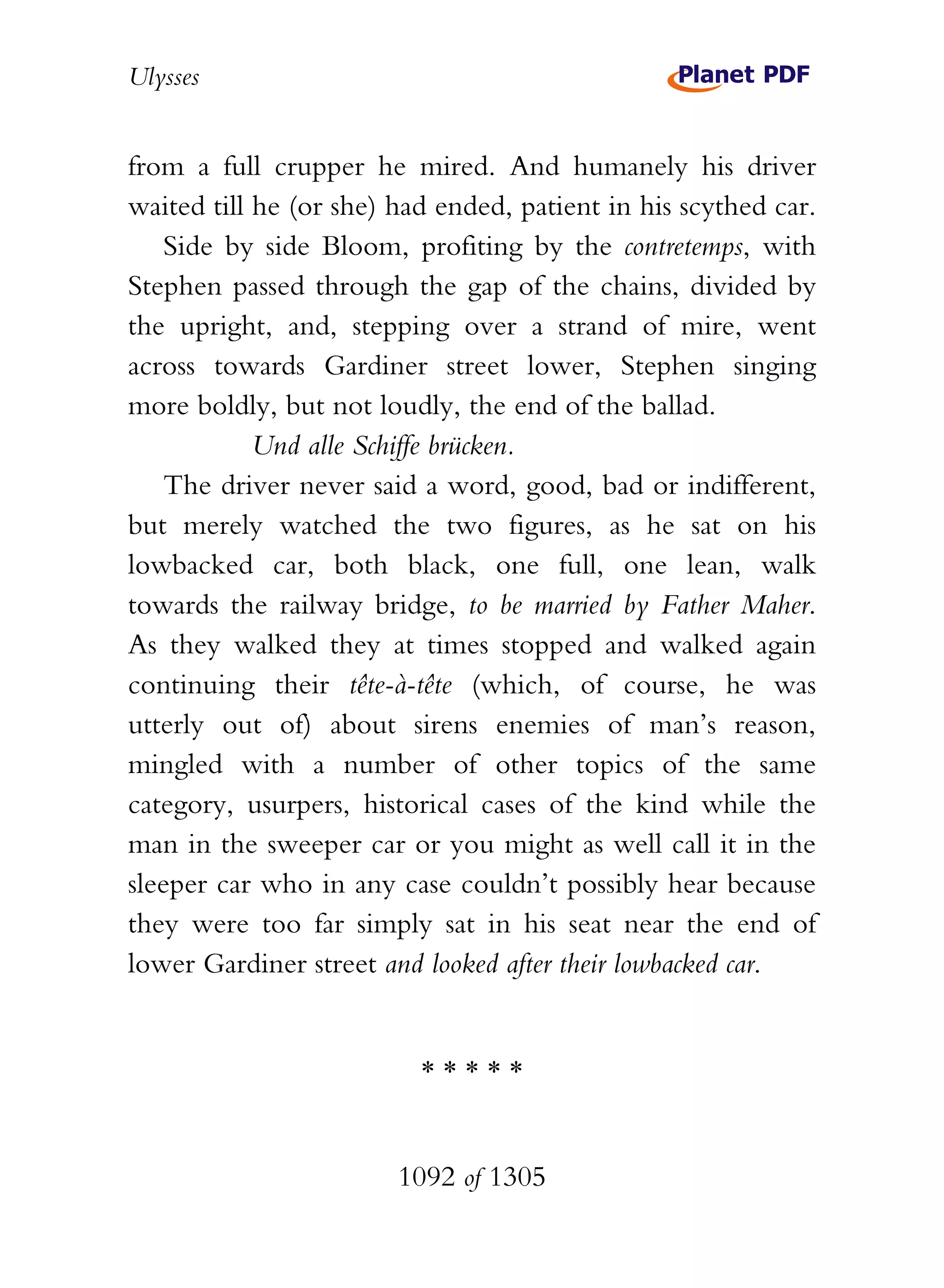 Ulysses


from a full crupper he mired. And humanely his driver
waited till he (or she) had ended, patient in his scythed car.
    Side by side Bloom, profiting by the contretemps, with
Stephen passed through the gap of the chains, divided by
the upright, and, stepping over a strand of mire, went
across towards Gardiner street lower, Stephen singing
more boldly, but not loudly, the end of the ballad.
            Und alle Schiffe brücken.
    The driver never said a word, good, bad or indifferent,
but merely watched the two figures, as he sat on his
lowbacked car, both black, one full, one lean, walk
towards the railway bridge, to be married by Father Maher.
As they walked they at times stopped and walked again
continuing their tête-à-tête (which, of course, he was
utterly out of) about sirens enemies of man’s reason,
mingled with a number of other topics of the same
category, usurpers, historical cases of the kind while the
man in the sweeper car or you might as well call it in the
sleeper car who in any case couldn’t possibly hear because
they were too far simply sat in his seat near the end of
lower Gardiner street and looked after their lowbacked car.


                          *****


                        1092 of 1305
 