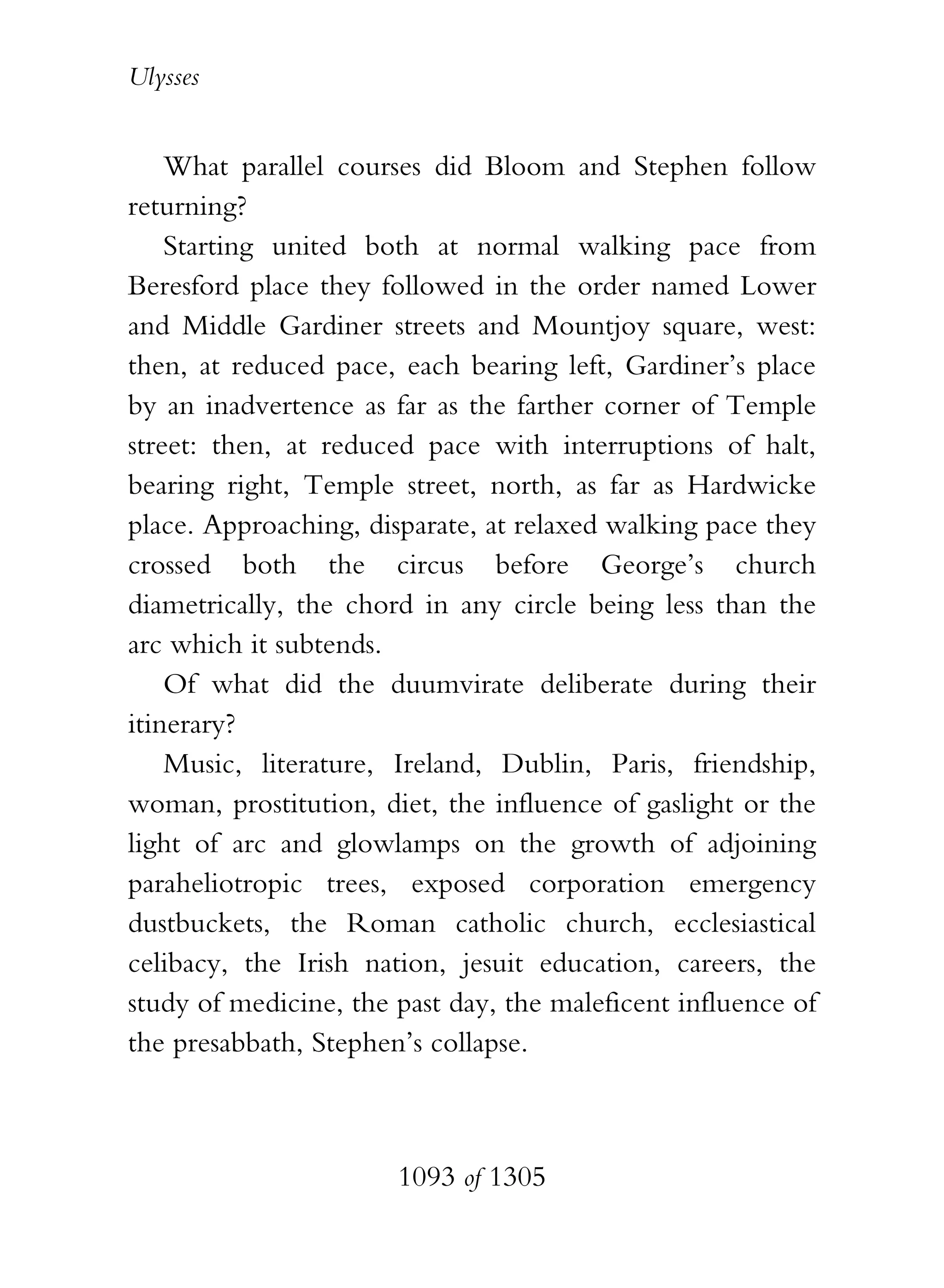 Ulysses


    What parallel courses did Bloom and Stephen follow
returning?
    Starting united both at normal walking pace from
Beresford place they followed in the order named Lower
and Middle Gardiner streets and Mountjoy square, west:
then, at reduced pace, each bearing left, Gardiner’s place
by an inadvertence as far as the farther corner of Temple
street: then, at reduced pace with interruptions of halt,
bearing right, Temple street, north, as far as Hardwicke
place. Approaching, disparate, at relaxed walking pace they
crossed both the circus before George’s church
diametrically, the chord in any circle being less than the
arc which it subtends.
    Of what did the duumvirate deliberate during their
itinerary?
    Music, literature, Ireland, Dublin, Paris, friendship,
woman, prostitution, diet, the influence of gaslight or the
light of arc and glowlamps on the growth of adjoining
paraheliotropic trees, exposed corporation emergency
dustbuckets, the Roman catholic church, ecclesiastical
celibacy, the Irish nation, jesuit education, careers, the
study of medicine, the past day, the maleficent influence of
the presabbath, Stephen’s collapse.



                       1093 of 1305
 