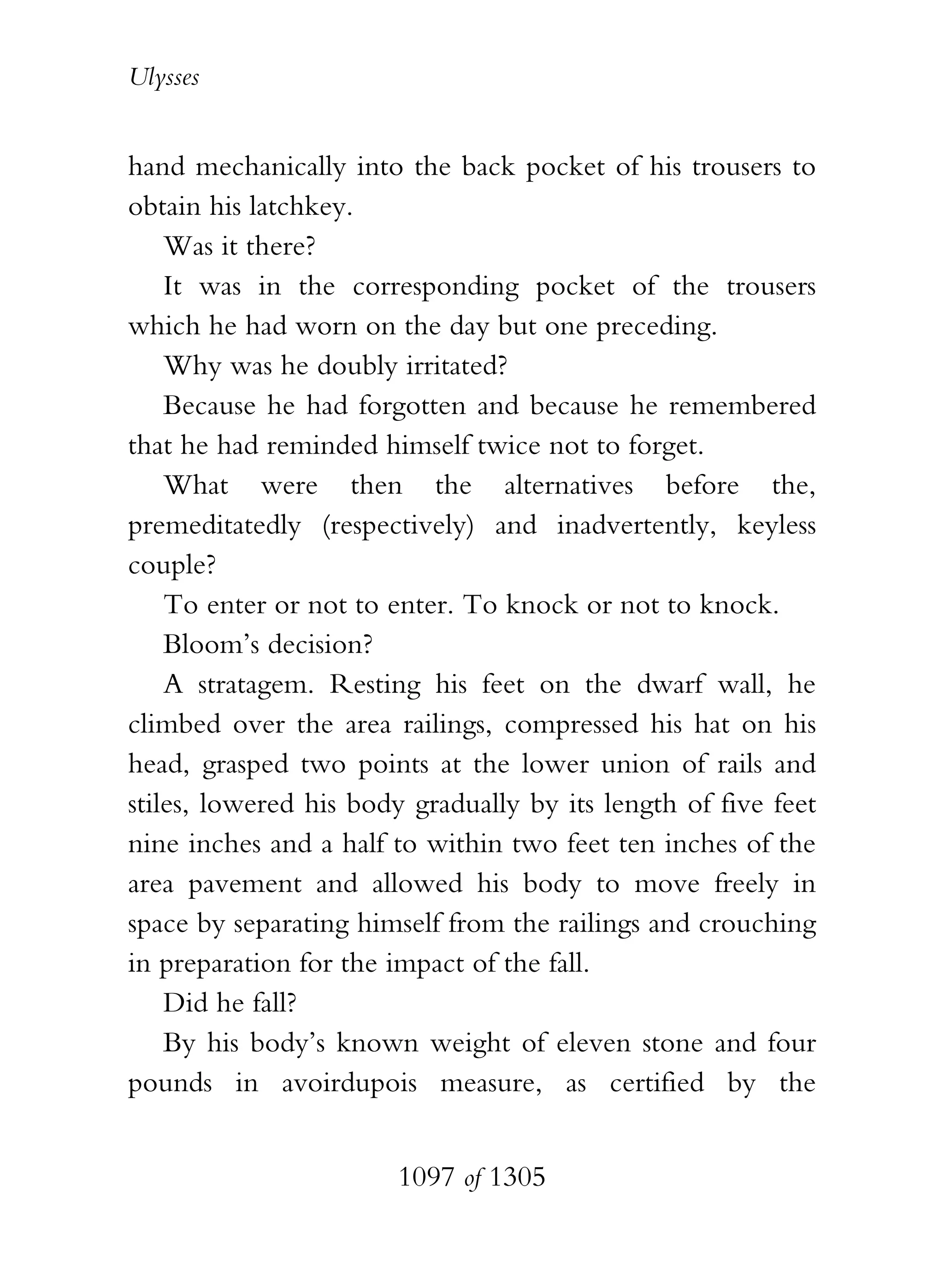 Ulysses


hand mechanically into the back pocket of his trousers to
obtain his latchkey.
    Was it there?
    It was in the corresponding pocket of the trousers
which he had worn on the day but one preceding.
    Why was he doubly irritated?
    Because he had forgotten and because he remembered
that he had reminded himself twice not to forget.
    What were then the alternatives before the,
premeditatedly (respectively) and inadvertently, keyless
couple?
    To enter or not to enter. To knock or not to knock.
    Bloom’s decision?
    A stratagem. Resting his feet on the dwarf wall, he
climbed over the area railings, compressed his hat on his
head, grasped two points at the lower union of rails and
stiles, lowered his body gradually by its length of five feet
nine inches and a half to within two feet ten inches of the
area pavement and allowed his body to move freely in
space by separating himself from the railings and crouching
in preparation for the impact of the fall.
    Did he fall?
    By his body’s known weight of eleven stone and four
pounds in avoirdupois measure, as certified by the


                       1097 of 1305
 