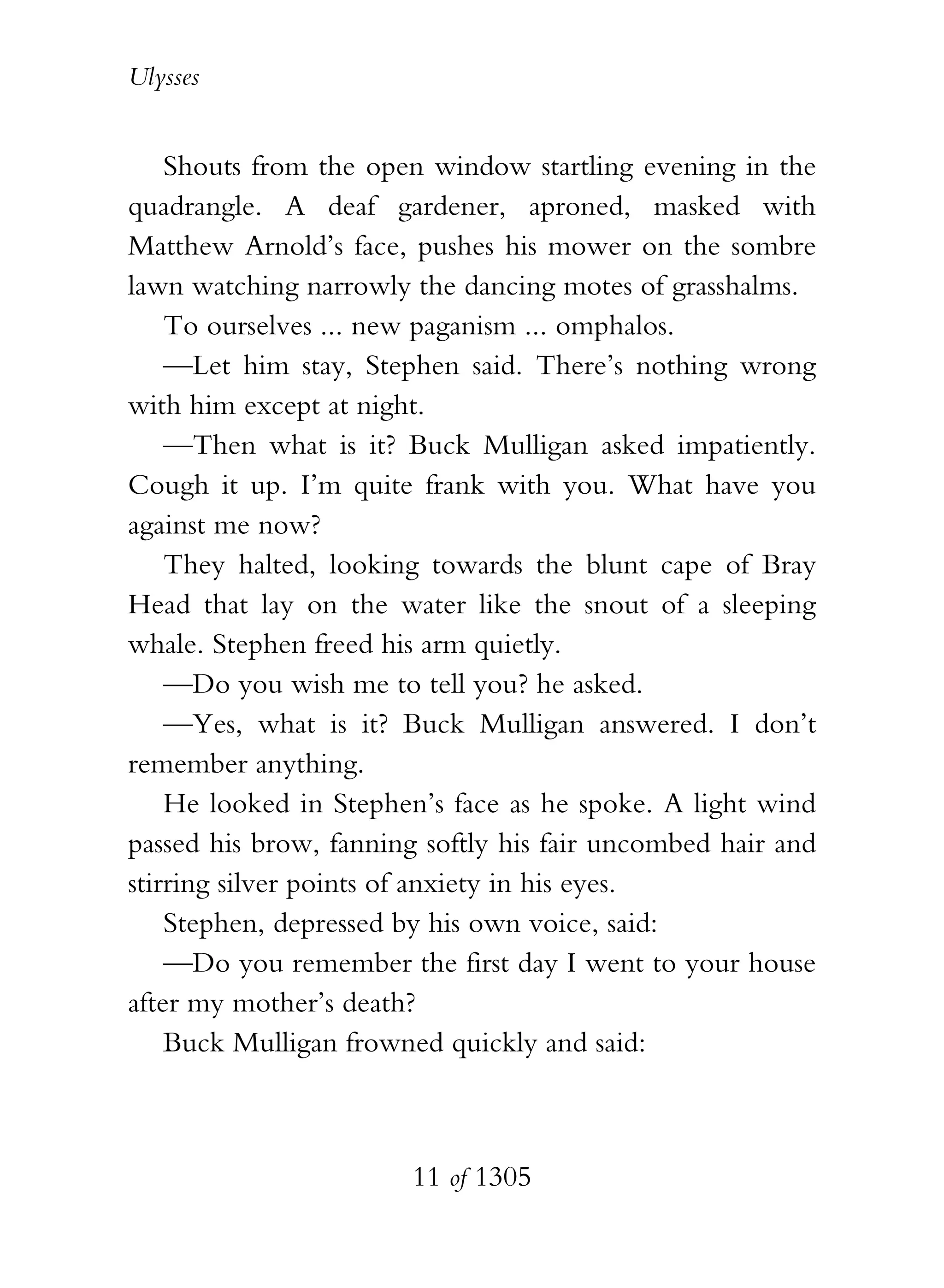 Ulysses


    Shouts from the open window startling evening in the
quadrangle. A deaf gardener, aproned, masked with
Matthew Arnold’s face, pushes his mower on the sombre
lawn watching narrowly the dancing motes of grasshalms.
    To ourselves ... new paganism ... omphalos.
    —Let him stay, Stephen said. There’s nothing wrong
with him except at night.
    —Then what is it? Buck Mulligan asked impatiently.
Cough it up. I’m quite frank with you. What have you
against me now?
    They halted, looking towards the blunt cape of Bray
Head that lay on the water like the snout of a sleeping
whale. Stephen freed his arm quietly.
    —Do you wish me to tell you? he asked.
    —Yes, what is it? Buck Mulligan answered. I don’t
remember anything.
    He looked in Stephen’s face as he spoke. A light wind
passed his brow, fanning softly his fair uncombed hair and
stirring silver points of anxiety in his eyes.
    Stephen, depressed by his own voice, said:
    —Do you remember the first day I went to your house
after my mother’s death?
    Buck Mulligan frowned quickly and said:



                       11 of 1305
 