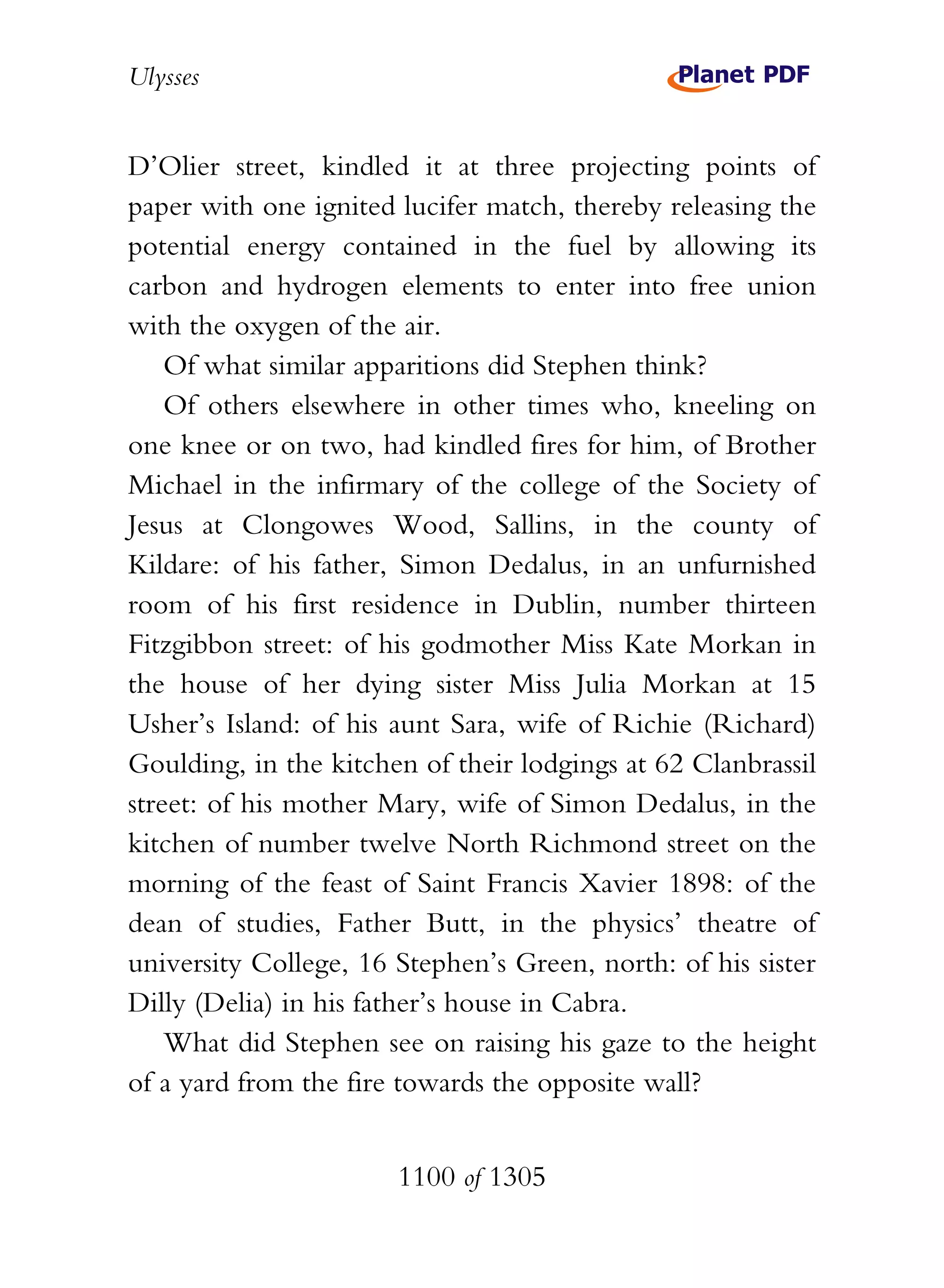 Ulysses


D’Olier street, kindled it at three projecting points of
paper with one ignited lucifer match, thereby releasing the
potential energy contained in the fuel by allowing its
carbon and hydrogen elements to enter into free union
with the oxygen of the air.
    Of what similar apparitions did Stephen think?
    Of others elsewhere in other times who, kneeling on
one knee or on two, had kindled fires for him, of Brother
Michael in the infirmary of the college of the Society of
Jesus at Clongowes Wood, Sallins, in the county of
Kildare: of his father, Simon Dedalus, in an unfurnished
room of his first residence in Dublin, number thirteen
Fitzgibbon street: of his godmother Miss Kate Morkan in
the house of her dying sister Miss Julia Morkan at 15
Usher’s Island: of his aunt Sara, wife of Richie (Richard)
Goulding, in the kitchen of their lodgings at 62 Clanbrassil
street: of his mother Mary, wife of Simon Dedalus, in the
kitchen of number twelve North Richmond street on the
morning of the feast of Saint Francis Xavier 1898: of the
dean of studies, Father Butt, in the physics’ theatre of
university College, 16 Stephen’s Green, north: of his sister
Dilly (Delia) in his father’s house in Cabra.
    What did Stephen see on raising his gaze to the height
of a yard from the fire towards the opposite wall?


                       1100 of 1305
 