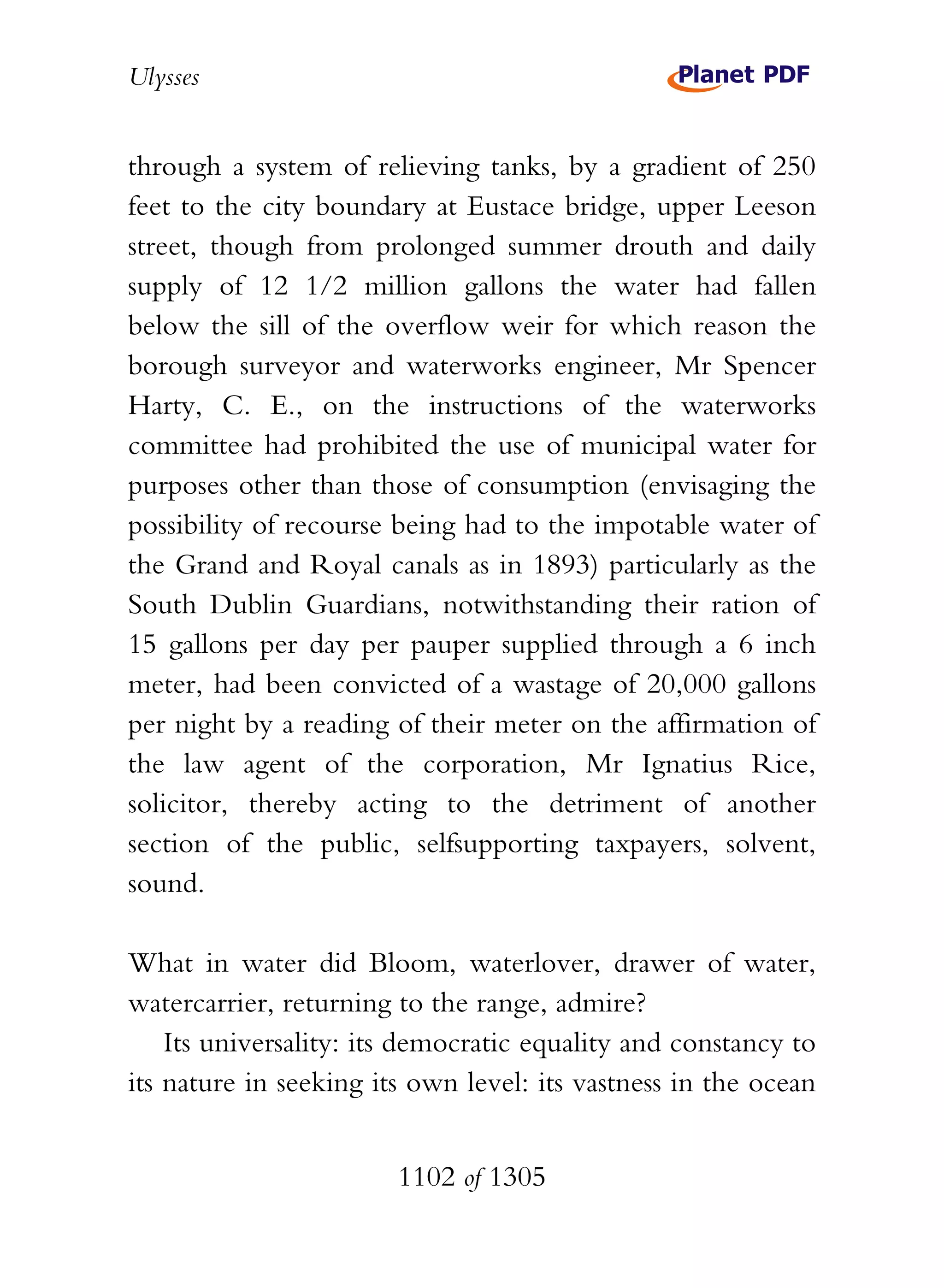 Ulysses


through a system of relieving tanks, by a gradient of 250
feet to the city boundary at Eustace bridge, upper Leeson
street, though from prolonged summer drouth and daily
supply of 12 1/2 million gallons the water had fallen
below the sill of the overflow weir for which reason the
borough surveyor and waterworks engineer, Mr Spencer
Harty, C. E., on the instructions of the waterworks
committee had prohibited the use of municipal water for
purposes other than those of consumption (envisaging the
possibility of recourse being had to the impotable water of
the Grand and Royal canals as in 1893) particularly as the
South Dublin Guardians, notwithstanding their ration of
15 gallons per day per pauper supplied through a 6 inch
meter, had been convicted of a wastage of 20,000 gallons
per night by a reading of their meter on the affirmation of
the law agent of the corporation, Mr Ignatius Rice,
solicitor, thereby acting to the detriment of another
section of the public, selfsupporting taxpayers, solvent,
sound.

What in water did Bloom, waterlover, drawer of water,
watercarrier, returning to the range, admire?
    Its universality: its democratic equality and constancy to
its nature in seeking its own level: its vastness in the ocean


                        1102 of 1305
 