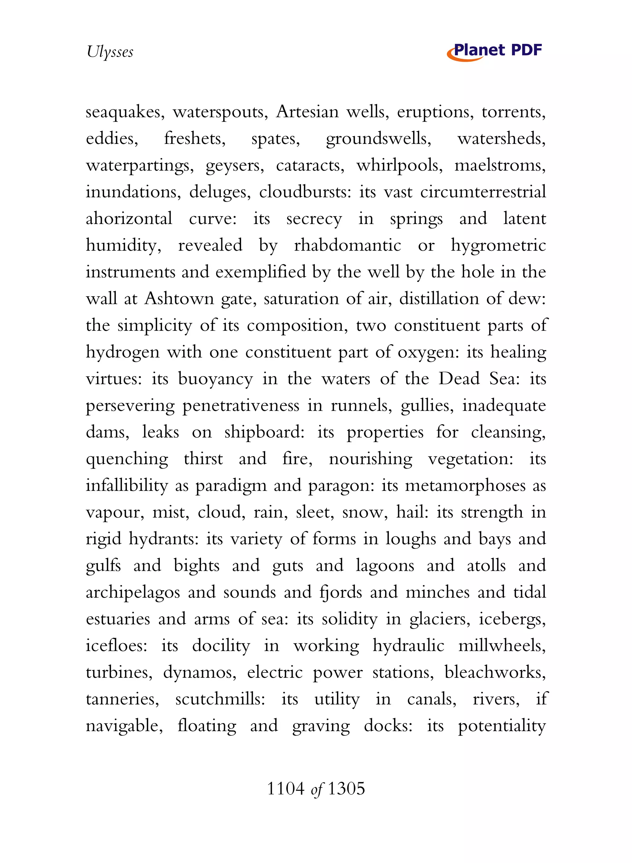 Ulysses


seaquakes, waterspouts, Artesian wells, eruptions, torrents,
eddies, freshets, spates, groundswells, watersheds,
waterpartings, geysers, cataracts, whirlpools, maelstroms,
inundations, deluges, cloudbursts: its vast circumterrestrial
ahorizontal curve: its secrecy in springs and latent
humidity, revealed by rhabdomantic or hygrometric
instruments and exemplified by the well by the hole in the
wall at Ashtown gate, saturation of air, distillation of dew:
the simplicity of its composition, two constituent parts of
hydrogen with one constituent part of oxygen: its healing
virtues: its buoyancy in the waters of the Dead Sea: its
persevering penetrativeness in runnels, gullies, inadequate
dams, leaks on shipboard: its properties for cleansing,
quenching thirst and fire, nourishing vegetation: its
infallibility as paradigm and paragon: its metamorphoses as
vapour, mist, cloud, rain, sleet, snow, hail: its strength in
rigid hydrants: its variety of forms in loughs and bays and
gulfs and bights and guts and lagoons and atolls and
archipelagos and sounds and fjords and minches and tidal
estuaries and arms of sea: its solidity in glaciers, icebergs,
icefloes: its docility in working hydraulic millwheels,
turbines, dynamos, electric power stations, bleachworks,
tanneries, scutchmills: its utility in canals, rivers, if
navigable, floating and graving docks: its potentiality


                        1104 of 1305
 