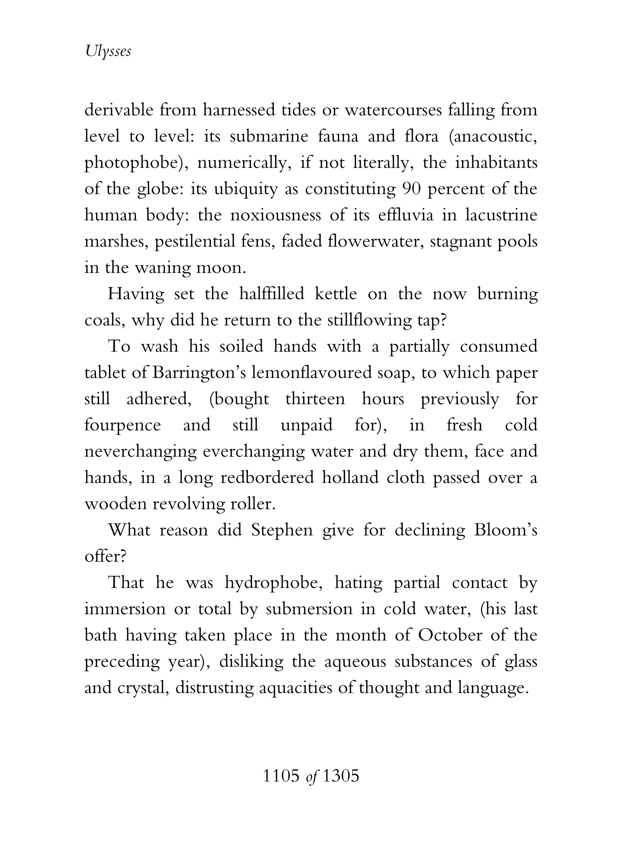 Ulysses


derivable from harnessed tides or watercourses falling from
level to level: its submarine fauna and flora (anacoustic,
photophobe), numerically, if not literally, the inhabitants
of the globe: its ubiquity as constituting 90 percent of the
human body: the noxiousness of its effluvia in lacustrine
marshes, pestilential fens, faded flowerwater, stagnant pools
in the waning moon.
    Having set the halffilled kettle on the now burning
coals, why did he return to the stillflowing tap?
    To wash his soiled hands with a partially consumed
tablet of Barrington’s lemonflavoured soap, to which paper
still adhered, (bought thirteen hours previously for
fourpence and still unpaid for), in fresh cold
neverchanging everchanging water and dry them, face and
hands, in a long redbordered holland cloth passed over a
wooden revolving roller.
    What reason did Stephen give for declining Bloom’s
offer?
    That he was hydrophobe, hating partial contact by
immersion or total by submersion in cold water, (his last
bath having taken place in the month of October of the
preceding year), disliking the aqueous substances of glass
and crystal, distrusting aquacities of thought and language.



                       1105 of 1305
 