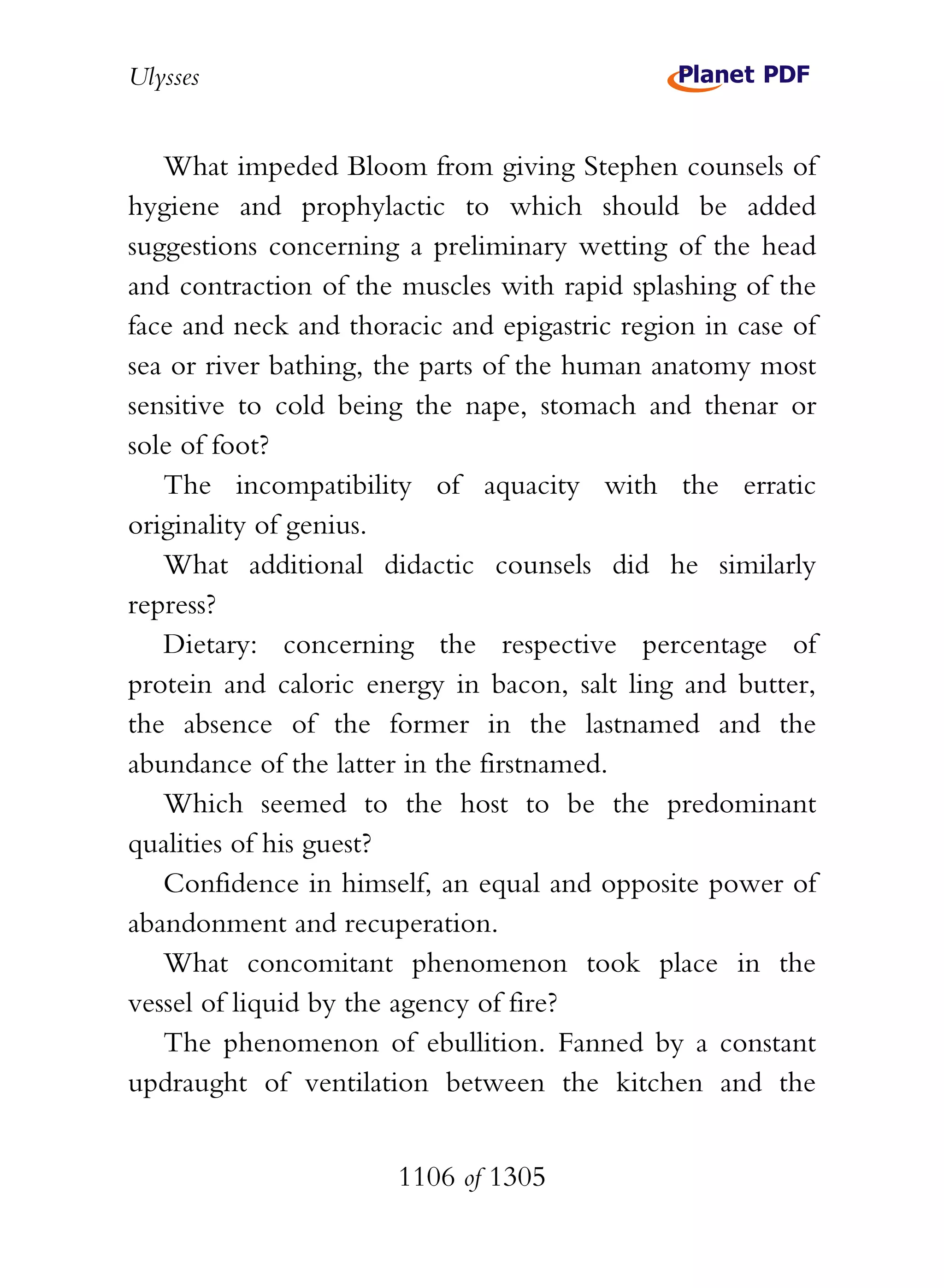 Ulysses


   What impeded Bloom from giving Stephen counsels of
hygiene and prophylactic to which should be added
suggestions concerning a preliminary wetting of the head
and contraction of the muscles with rapid splashing of the
face and neck and thoracic and epigastric region in case of
sea or river bathing, the parts of the human anatomy most
sensitive to cold being the nape, stomach and thenar or
sole of foot?
   The incompatibility of aquacity with the erratic
originality of genius.
   What additional didactic counsels did he similarly
repress?
   Dietary: concerning the respective percentage of
protein and caloric energy in bacon, salt ling and butter,
the absence of the former in the lastnamed and the
abundance of the latter in the firstnamed.
   Which seemed to the host to be the predominant
qualities of his guest?
   Confidence in himself, an equal and opposite power of
abandonment and recuperation.
   What concomitant phenomenon took place in the
vessel of liquid by the agency of fire?
   The phenomenon of ebullition. Fanned by a constant
updraught of ventilation between the kitchen and the


                       1106 of 1305
 