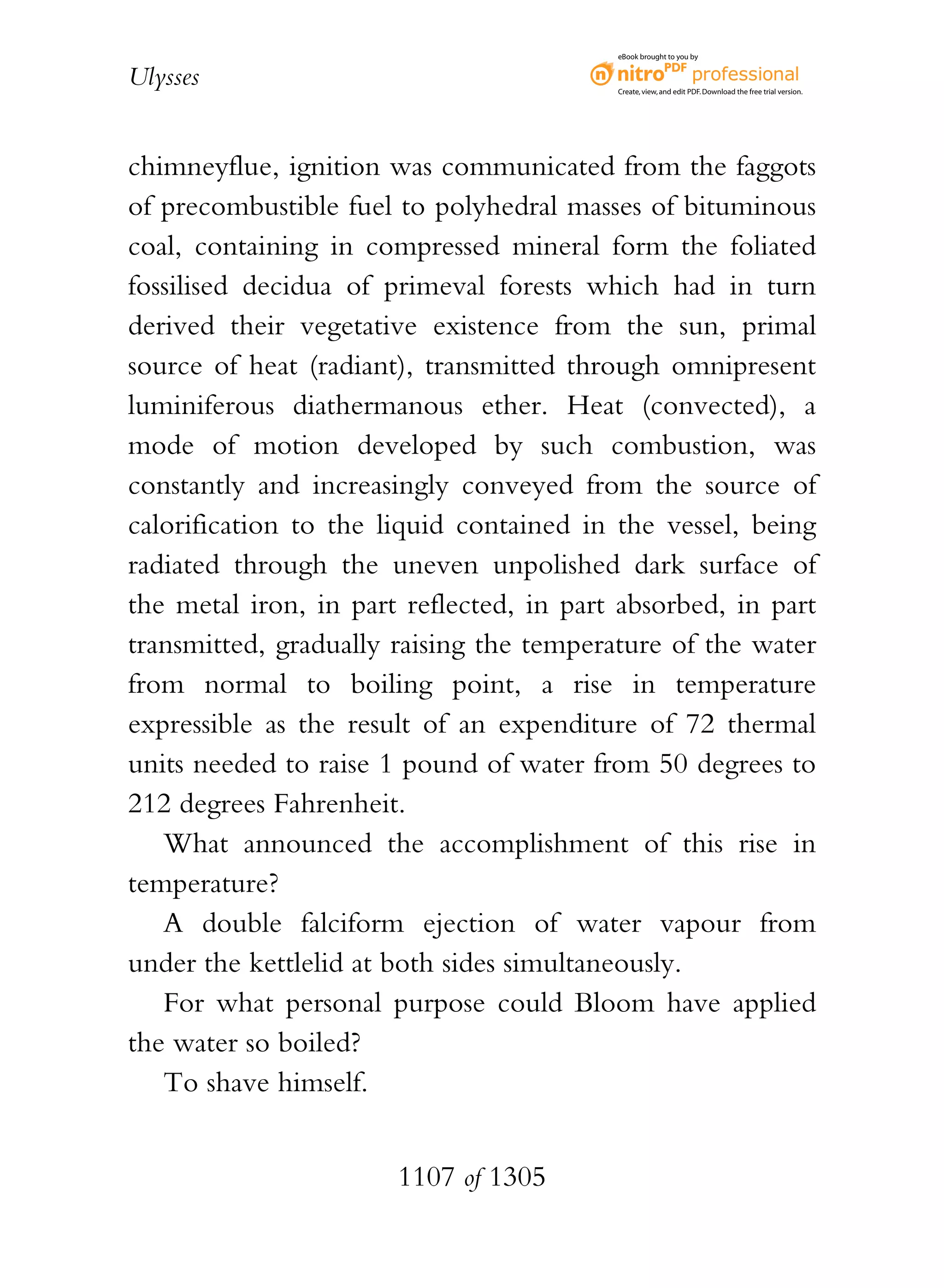 eBook brought to you by


Ulysses                                   Create, view, and edit PDF. Download the free trial version.




chimneyflue, ignition was communicated from the faggots
of precombustible fuel to polyhedral masses of bituminous
coal, containing in compressed mineral form the foliated
fossilised decidua of primeval forests which had in turn
derived their vegetative existence from the sun, primal
source of heat (radiant), transmitted through omnipresent
luminiferous diathermanous ether. Heat (convected), a
mode of motion developed by such combustion, was
constantly and increasingly conveyed from the source of
calorification to the liquid contained in the vessel, being
radiated through the uneven unpolished dark surface of
the metal iron, in part reflected, in part absorbed, in part
transmitted, gradually raising the temperature of the water
from normal to boiling point, a rise in temperature
expressible as the result of an expenditure of 72 thermal
units needed to raise 1 pound of water from 50 degrees to
212 degrees Fahrenheit.
   What announced the accomplishment of this rise in
temperature?
   A double falciform ejection of water vapour from
under the kettlelid at both sides simultaneously.
   For what personal purpose could Bloom have applied
the water so boiled?
   To shave himself.


                       1107 of 1305
 