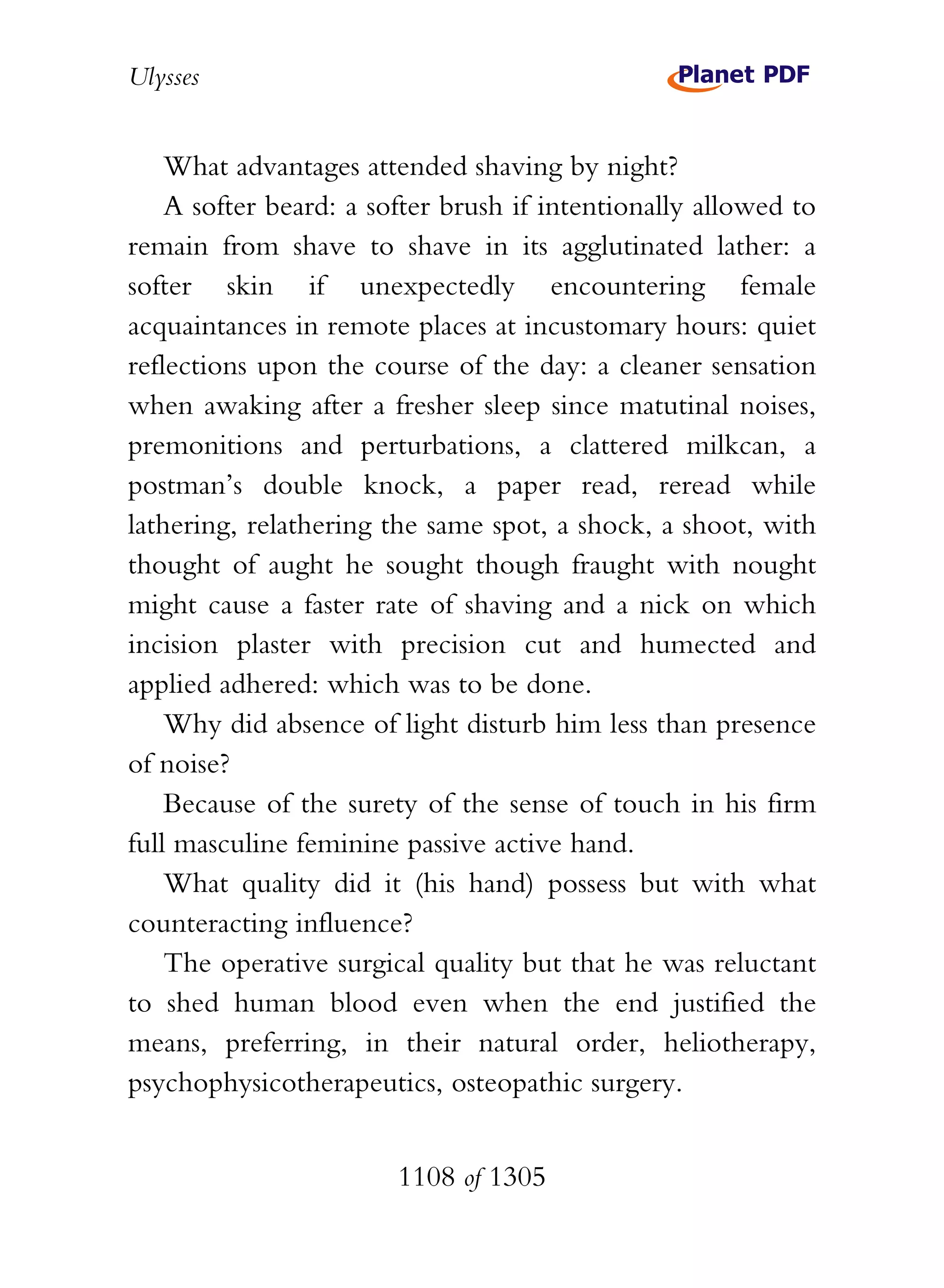 Ulysses


    What advantages attended shaving by night?
    A softer beard: a softer brush if intentionally allowed to
remain from shave to shave in its agglutinated lather: a
softer skin if unexpectedly encountering female
acquaintances in remote places at incustomary hours: quiet
reflections upon the course of the day: a cleaner sensation
when awaking after a fresher sleep since matutinal noises,
premonitions and perturbations, a clattered milkcan, a
postman’s double knock, a paper read, reread while
lathering, relathering the same spot, a shock, a shoot, with
thought of aught he sought though fraught with nought
might cause a faster rate of shaving and a nick on which
incision plaster with precision cut and humected and
applied adhered: which was to be done.
    Why did absence of light disturb him less than presence
of noise?
    Because of the surety of the sense of touch in his firm
full masculine feminine passive active hand.
    What quality did it (his hand) possess but with what
counteracting influence?
    The operative surgical quality but that he was reluctant
to shed human blood even when the end justified the
means, preferring, in their natural order, heliotherapy,
psychophysicotherapeutics, osteopathic surgery.


                        1108 of 1305
 