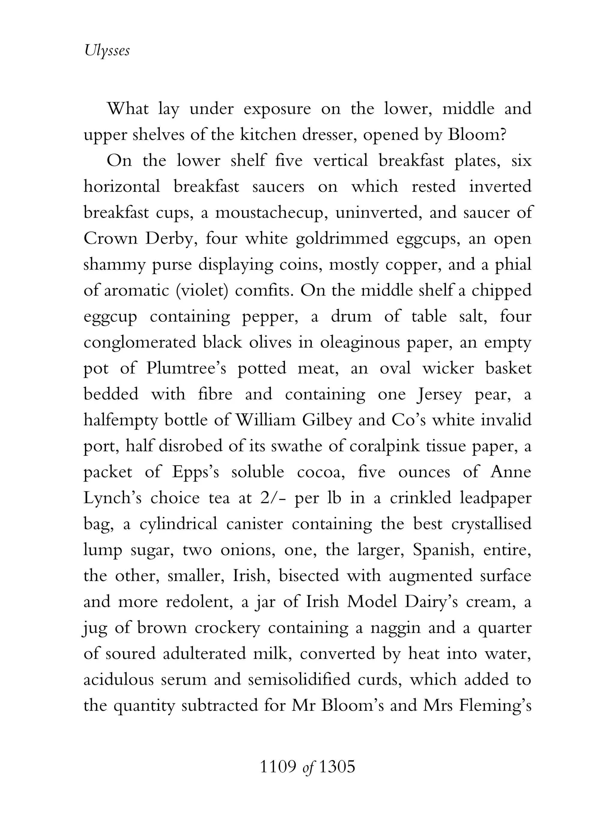 Ulysses


   What lay under exposure on the lower, middle and
upper shelves of the kitchen dresser, opened by Bloom?
   On the lower shelf five vertical breakfast plates, six
horizontal breakfast saucers on which rested inverted
breakfast cups, a moustachecup, uninverted, and saucer of
Crown Derby, four white goldrimmed eggcups, an open
shammy purse displaying coins, mostly copper, and a phial
of aromatic (violet) comfits. On the middle shelf a chipped
eggcup containing pepper, a drum of table salt, four
conglomerated black olives in oleaginous paper, an empty
pot of Plumtree’s potted meat, an oval wicker basket
bedded with fibre and containing one Jersey pear, a
halfempty bottle of William Gilbey and Co’s white invalid
port, half disrobed of its swathe of coralpink tissue paper, a
packet of Epps’s soluble cocoa, five ounces of Anne
Lynch’s choice tea at 2/- per lb in a crinkled leadpaper
bag, a cylindrical canister containing the best crystallised
lump sugar, two onions, one, the larger, Spanish, entire,
the other, smaller, Irish, bisected with augmented surface
and more redolent, a jar of Irish Model Dairy’s cream, a
jug of brown crockery containing a naggin and a quarter
of soured adulterated milk, converted by heat into water,
acidulous serum and semisolidified curds, which added to
the quantity subtracted for Mr Bloom’s and Mrs Fleming’s


                        1109 of 1305
 