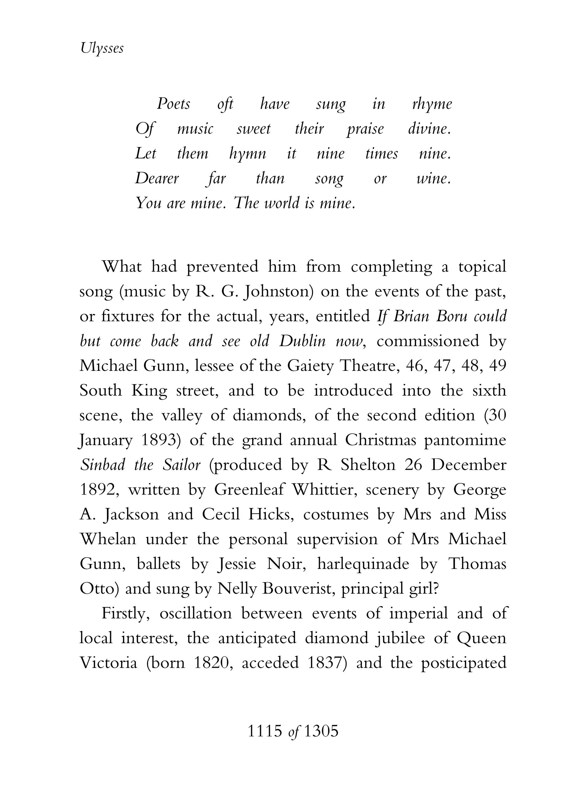 Ulysses


             Poets oft have sung in rhyme
          Of music sweet their praise divine.
          Let them hymn it nine times nine.
          Dearer    far   than      song   or wine.
          You are mine. The world is mine.


   What had prevented him from completing a topical
song (music by R. G. Johnston) on the events of the past,
or fixtures for the actual, years, entitled If Brian Boru could
but come back and see old Dublin now, commissioned by
Michael Gunn, lessee of the Gaiety Theatre, 46, 47, 48, 49
South King street, and to be introduced into the sixth
scene, the valley of diamonds, of the second edition (30
January 1893) of the grand annual Christmas pantomime
Sinbad the Sailor (produced by R Shelton 26 December
1892, written by Greenleaf Whittier, scenery by George
A. Jackson and Cecil Hicks, costumes by Mrs and Miss
Whelan under the personal supervision of Mrs Michael
Gunn, ballets by Jessie Noir, harlequinade by Thomas
Otto) and sung by Nelly Bouverist, principal girl?
   Firstly, oscillation between events of imperial and of
local interest, the anticipated diamond jubilee of Queen
Victoria (born 1820, acceded 1837) and the posticipated


                        1115 of 1305
 