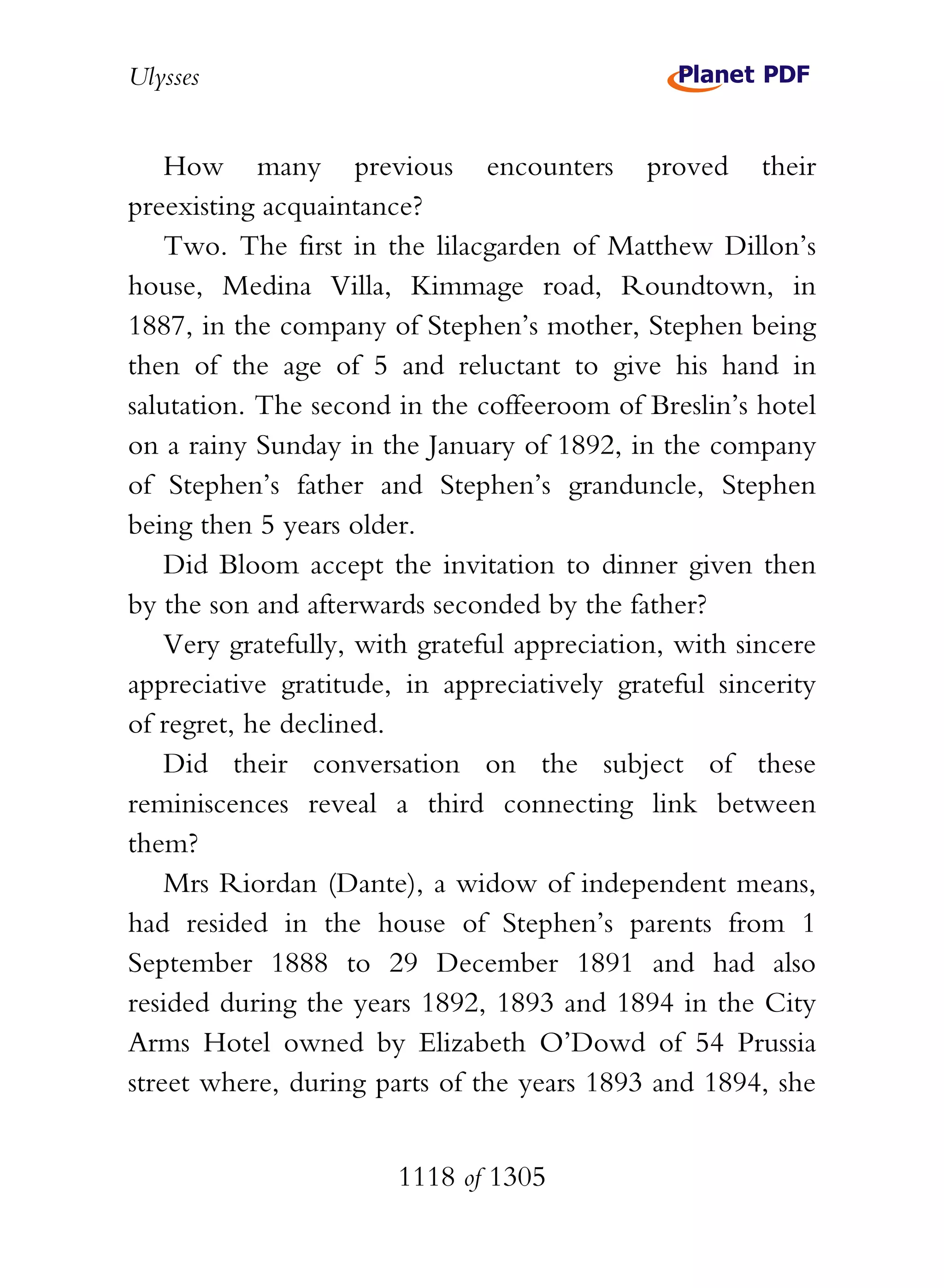 Ulysses


    How many previous encounters proved their
preexisting acquaintance?
    Two. The first in the lilacgarden of Matthew Dillon’s
house, Medina Villa, Kimmage road, Roundtown, in
1887, in the company of Stephen’s mother, Stephen being
then of the age of 5 and reluctant to give his hand in
salutation. The second in the coffeeroom of Breslin’s hotel
on a rainy Sunday in the January of 1892, in the company
of Stephen’s father and Stephen’s granduncle, Stephen
being then 5 years older.
    Did Bloom accept the invitation to dinner given then
by the son and afterwards seconded by the father?
    Very gratefully, with grateful appreciation, with sincere
appreciative gratitude, in appreciatively grateful sincerity
of regret, he declined.
    Did their conversation on the subject of these
reminiscences reveal a third connecting link between
them?
    Mrs Riordan (Dante), a widow of independent means,
had resided in the house of Stephen’s parents from 1
September 1888 to 29 December 1891 and had also
resided during the years 1892, 1893 and 1894 in the City
Arms Hotel owned by Elizabeth O’Dowd of 54 Prussia
street where, during parts of the years 1893 and 1894, she


                       1118 of 1305
 