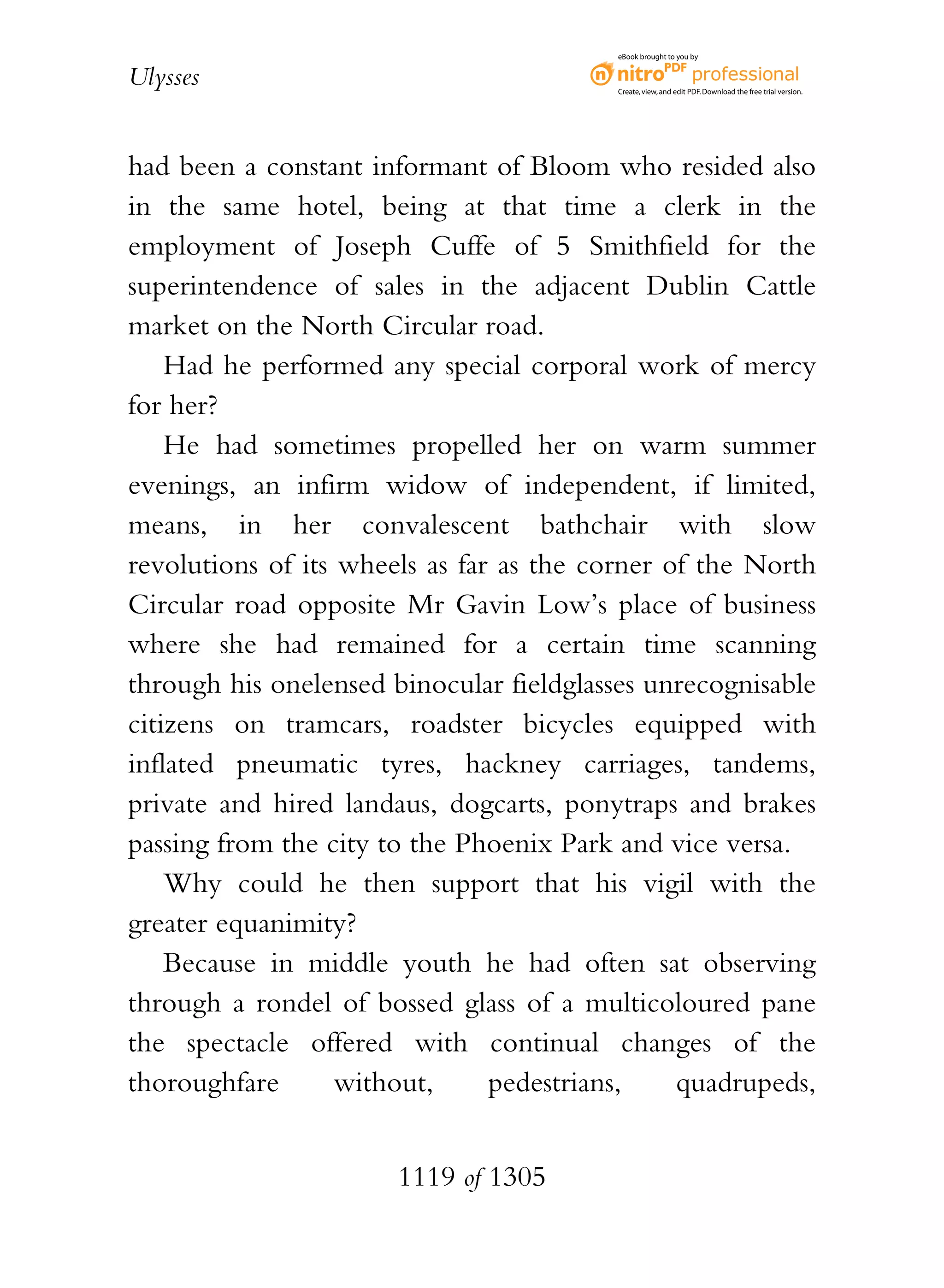 eBook brought to you by


Ulysses                                   Create, view, and edit PDF. Download the free trial version.




had been a constant informant of Bloom who resided also
in the same hotel, being at that time a clerk in the
employment of Joseph Cuffe of 5 Smithfield for the
superintendence of sales in the adjacent Dublin Cattle
market on the North Circular road.
    Had he performed any special corporal work of mercy
for her?
    He had sometimes propelled her on warm summer
evenings, an infirm widow of independent, if limited,
means, in her convalescent bathchair with slow
revolutions of its wheels as far as the corner of the North
Circular road opposite Mr Gavin Low’s place of business
where she had remained for a certain time scanning
through his onelensed binocular fieldglasses unrecognisable
citizens on tramcars, roadster bicycles equipped with
inflated pneumatic tyres, hackney carriages, tandems,
private and hired landaus, dogcarts, ponytraps and brakes
passing from the city to the Phoenix Park and vice versa.
    Why could he then support that his vigil with the
greater equanimity?
    Because in middle youth he had often sat observing
through a rondel of bossed glass of a multicoloured pane
the spectacle offered with continual changes of the
thoroughfare       without,     pedestrians,    quadrupeds,


                       1119 of 1305
 