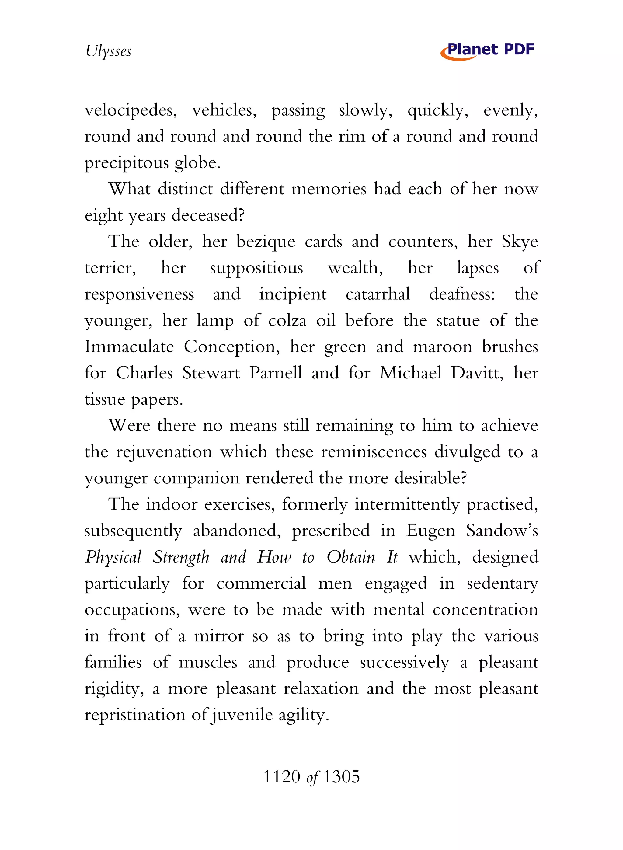 Ulysses


velocipedes, vehicles, passing slowly, quickly, evenly,
round and round and round the rim of a round and round
precipitous globe.
    What distinct different memories had each of her now
eight years deceased?
    The older, her bezique cards and counters, her Skye
terrier, her suppositious wealth, her lapses of
responsiveness and incipient catarrhal deafness: the
younger, her lamp of colza oil before the statue of the
Immaculate Conception, her green and maroon brushes
for Charles Stewart Parnell and for Michael Davitt, her
tissue papers.
    Were there no means still remaining to him to achieve
the rejuvenation which these reminiscences divulged to a
younger companion rendered the more desirable?
    The indoor exercises, formerly intermittently practised,
subsequently abandoned, prescribed in Eugen Sandow’s
Physical Strength and How to Obtain It which, designed
particularly for commercial men engaged in sedentary
occupations, were to be made with mental concentration
in front of a mirror so as to bring into play the various
families of muscles and produce successively a pleasant
rigidity, a more pleasant relaxation and the most pleasant
repristination of juvenile agility.


                       1120 of 1305
 