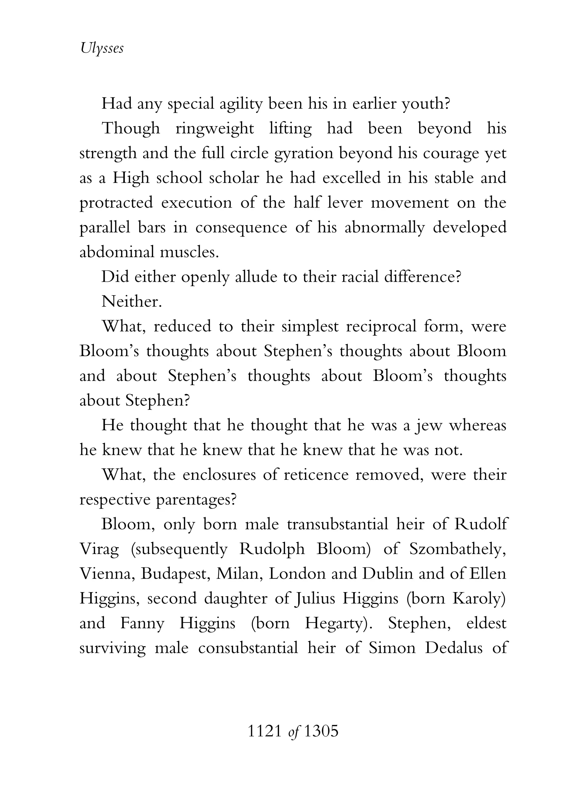 Ulysses


    Had any special agility been his in earlier youth?
    Though ringweight lifting had been beyond his
strength and the full circle gyration beyond his courage yet
as a High school scholar he had excelled in his stable and
protracted execution of the half lever movement on the
parallel bars in consequence of his abnormally developed
abdominal muscles.
    Did either openly allude to their racial difference?
    Neither.
    What, reduced to their simplest reciprocal form, were
Bloom’s thoughts about Stephen’s thoughts about Bloom
and about Stephen’s thoughts about Bloom’s thoughts
about Stephen?
    He thought that he thought that he was a jew whereas
he knew that he knew that he knew that he was not.
    What, the enclosures of reticence removed, were their
respective parentages?
    Bloom, only born male transubstantial heir of Rudolf
Virag (subsequently Rudolph Bloom) of Szombathely,
Vienna, Budapest, Milan, London and Dublin and of Ellen
Higgins, second daughter of Julius Higgins (born Karoly)
and Fanny Higgins (born Hegarty). Stephen, eldest
surviving male consubstantial heir of Simon Dedalus of



                       1121 of 1305
 