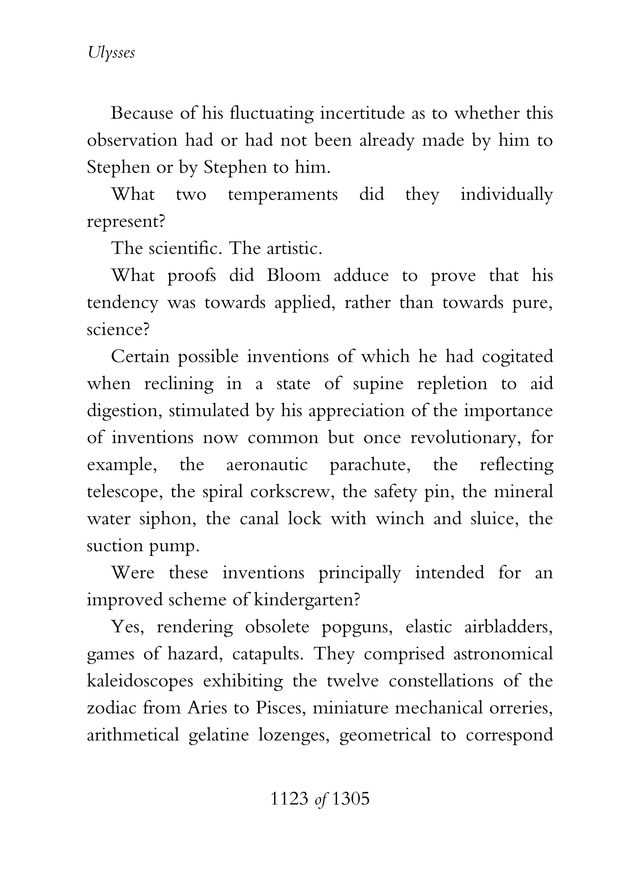 Ulysses


    Because of his fluctuating incertitude as to whether this
observation had or had not been already made by him to
Stephen or by Stephen to him.
    What two temperaments did they individually
represent?
    The scientific. The artistic.
    What proofs did Bloom adduce to prove that his
tendency was towards applied, rather than towards pure,
science?
    Certain possible inventions of which he had cogitated
when reclining in a state of supine repletion to aid
digestion, stimulated by his appreciation of the importance
of inventions now common but once revolutionary, for
example, the aeronautic parachute, the reflecting
telescope, the spiral corkscrew, the safety pin, the mineral
water siphon, the canal lock with winch and sluice, the
suction pump.
    Were these inventions principally intended for an
improved scheme of kindergarten?
    Yes, rendering obsolete popguns, elastic airbladders,
games of hazard, catapults. They comprised astronomical
kaleidoscopes exhibiting the twelve constellations of the
zodiac from Aries to Pisces, miniature mechanical orreries,
arithmetical gelatine lozenges, geometrical to correspond


                       1123 of 1305
 
