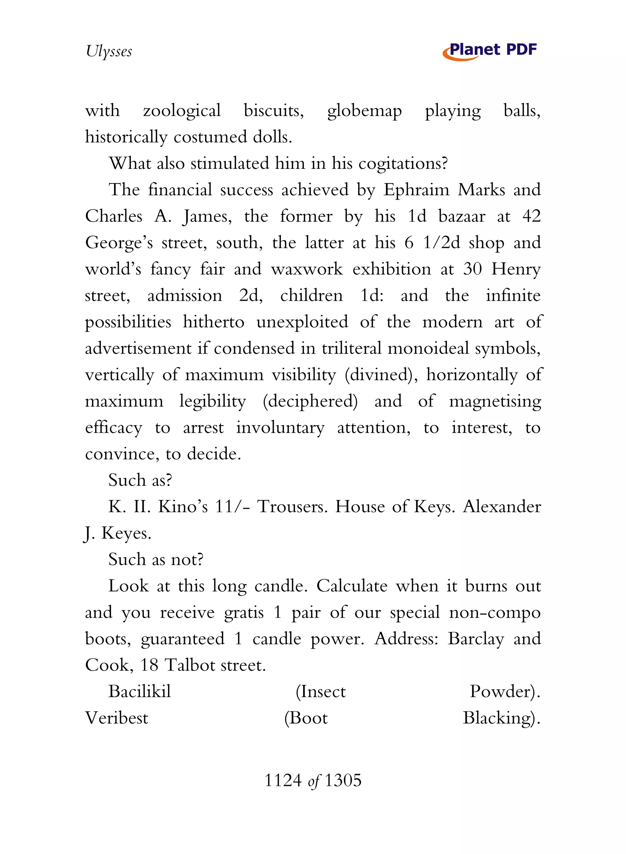 Ulysses


with zoological biscuits, globemap playing balls,
historically costumed dolls.
    What also stimulated him in his cogitations?
    The financial success achieved by Ephraim Marks and
Charles A. James, the former by his 1d bazaar at 42
George’s street, south, the latter at his 6 1/2d shop and
world’s fancy fair and waxwork exhibition at 30 Henry
street, admission 2d, children 1d: and the infinite
possibilities hitherto unexploited of the modern art of
advertisement if condensed in triliteral monoideal symbols,
vertically of maximum visibility (divined), horizontally of
maximum legibility (deciphered) and of magnetising
efficacy to arrest involuntary attention, to interest, to
convince, to decide.
    Such as?
    K. II. Kino’s 11/- Trousers. House of Keys. Alexander
J. Keyes.
    Such as not?
    Look at this long candle. Calculate when it burns out
and you receive gratis 1 pair of our special non-compo
boots, guaranteed 1 candle power. Address: Barclay and
Cook, 18 Talbot street.
    Bacilikil                (Insect              Powder).
Veribest                  (Boot                  Blacking).


                       1124 of 1305
 