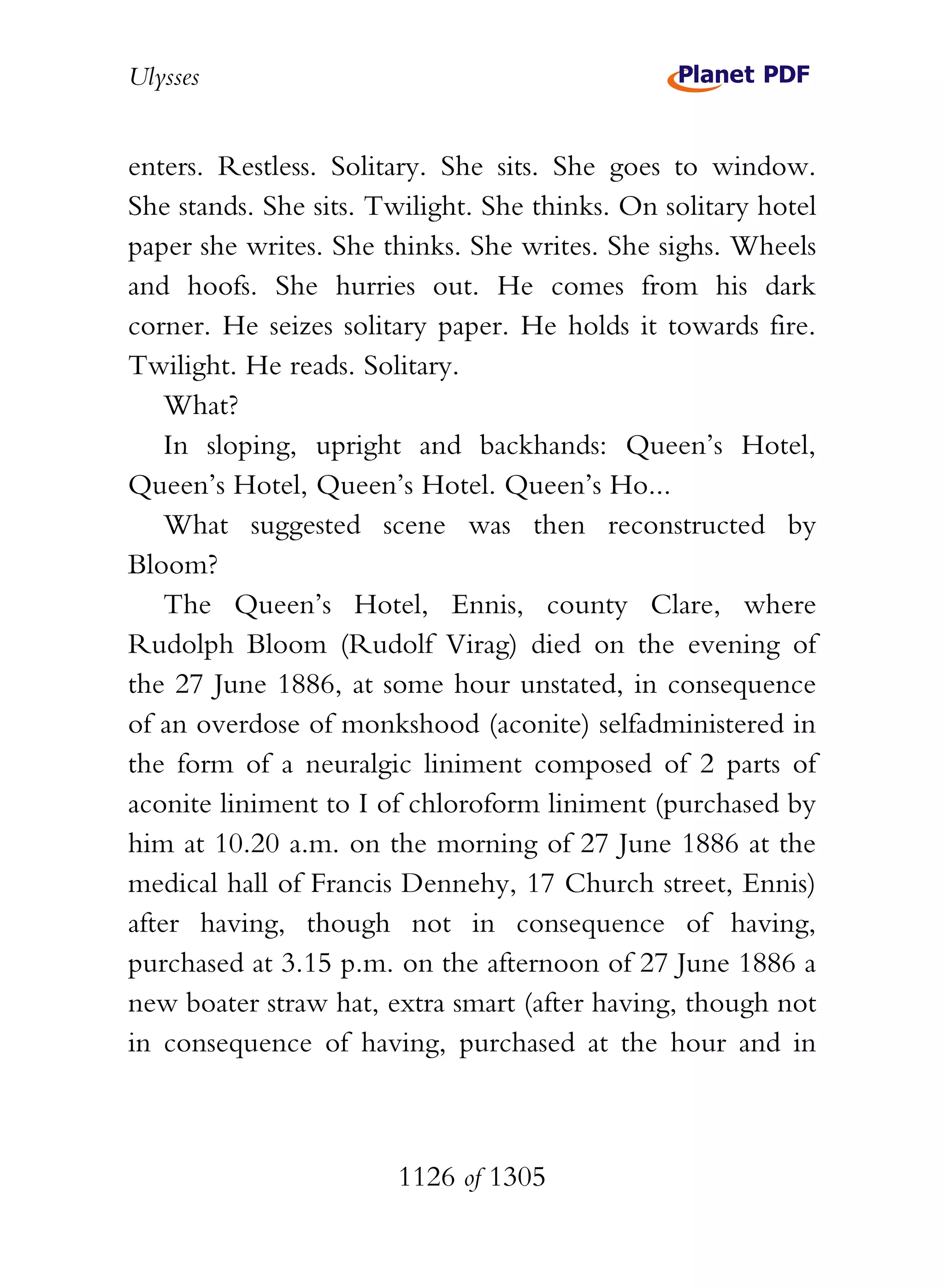 Ulysses


enters. Restless. Solitary. She sits. She goes to window.
She stands. She sits. Twilight. She thinks. On solitary hotel
paper she writes. She thinks. She writes. She sighs. Wheels
and hoofs. She hurries out. He comes from his dark
corner. He seizes solitary paper. He holds it towards fire.
Twilight. He reads. Solitary.
    What?
    In sloping, upright and backhands: Queen’s Hotel,
Queen’s Hotel, Queen’s Hotel. Queen’s Ho...
    What suggested scene was then reconstructed by
Bloom?
    The Queen’s Hotel, Ennis, county Clare, where
Rudolph Bloom (Rudolf Virag) died on the evening of
the 27 June 1886, at some hour unstated, in consequence
of an overdose of monkshood (aconite) selfadministered in
the form of a neuralgic liniment composed of 2 parts of
aconite liniment to I of chloroform liniment (purchased by
him at 10.20 a.m. on the morning of 27 June 1886 at the
medical hall of Francis Dennehy, 17 Church street, Ennis)
after having, though not in consequence of having,
purchased at 3.15 p.m. on the afternoon of 27 June 1886 a
new boater straw hat, extra smart (after having, though not
in consequence of having, purchased at the hour and in



                       1126 of 1305
 