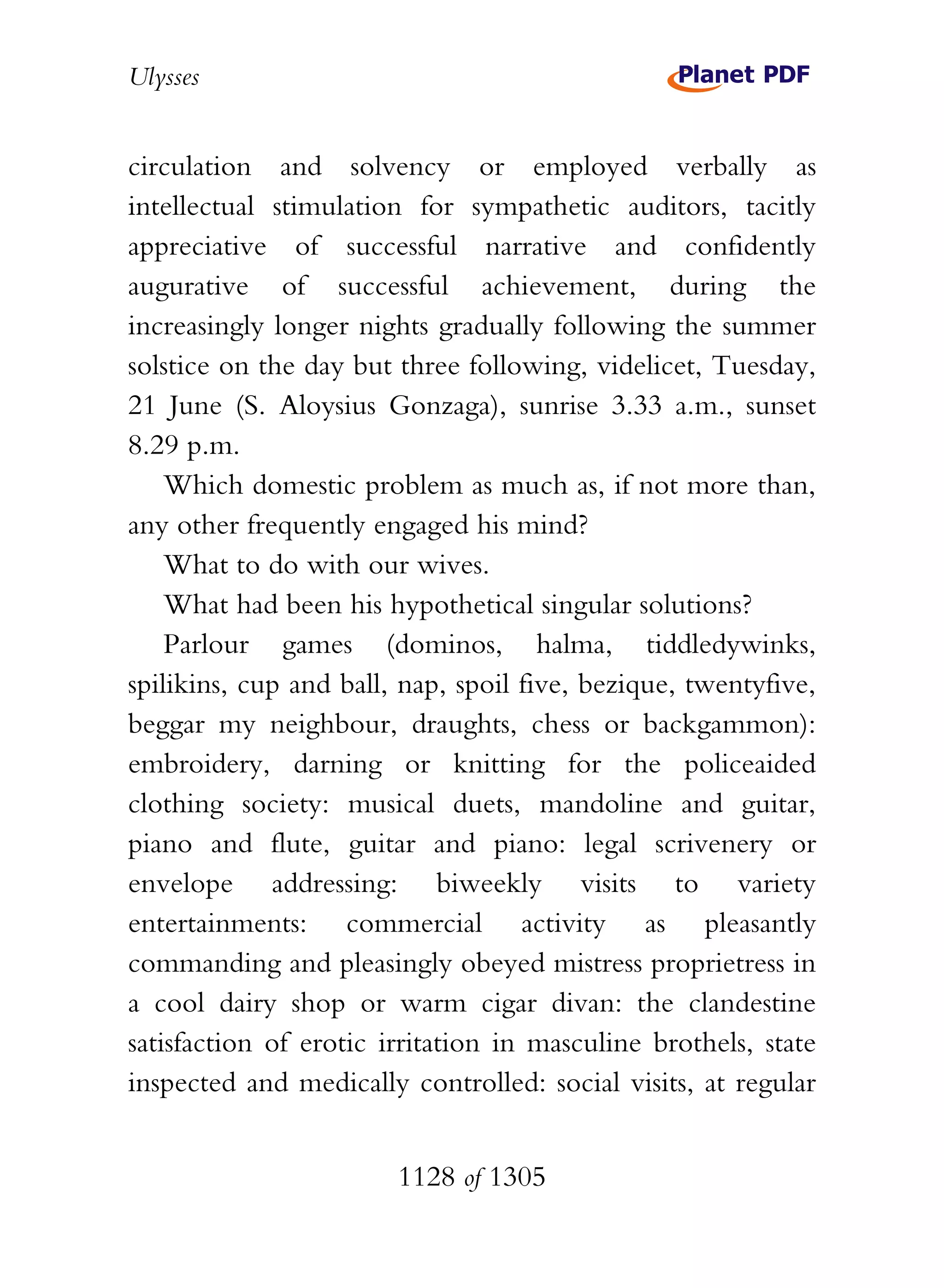 Ulysses


circulation and solvency or employed verbally as
intellectual stimulation for sympathetic auditors, tacitly
appreciative of successful narrative and confidently
augurative of successful achievement, during the
increasingly longer nights gradually following the summer
solstice on the day but three following, videlicet, Tuesday,
21 June (S. Aloysius Gonzaga), sunrise 3.33 a.m., sunset
8.29 p.m.
    Which domestic problem as much as, if not more than,
any other frequently engaged his mind?
    What to do with our wives.
    What had been his hypothetical singular solutions?
    Parlour games (dominos, halma, tiddledywinks,
spilikins, cup and ball, nap, spoil five, bezique, twentyfive,
beggar my neighbour, draughts, chess or backgammon):
embroidery, darning or knitting for the policeaided
clothing society: musical duets, mandoline and guitar,
piano and flute, guitar and piano: legal scrivenery or
envelope addressing: biweekly visits to variety
entertainments: commercial activity as pleasantly
commanding and pleasingly obeyed mistress proprietress in
a cool dairy shop or warm cigar divan: the clandestine
satisfaction of erotic irritation in masculine brothels, state
inspected and medically controlled: social visits, at regular


                        1128 of 1305
 