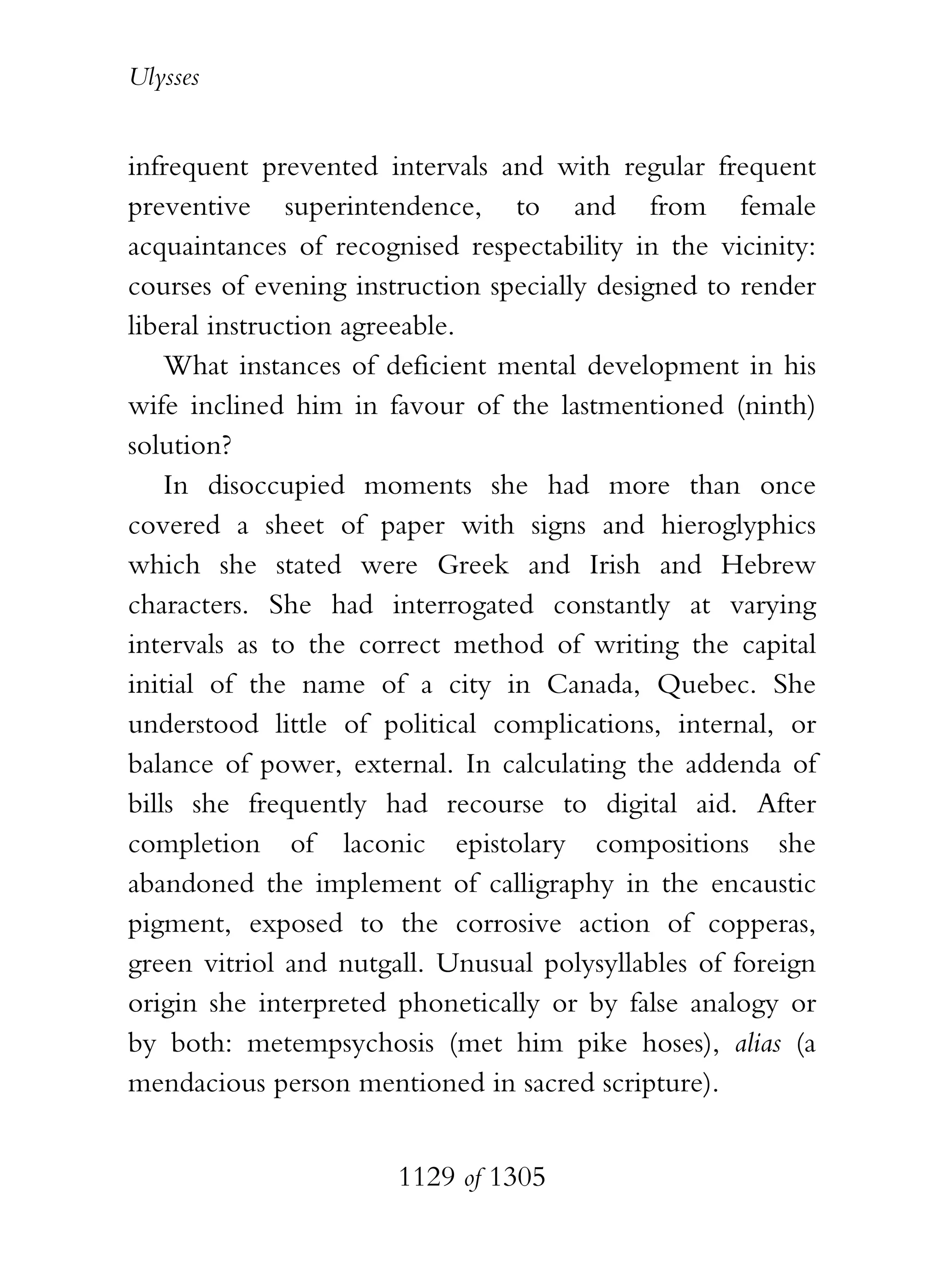Ulysses


infrequent prevented intervals and with regular frequent
preventive superintendence, to and from female
acquaintances of recognised respectability in the vicinity:
courses of evening instruction specially designed to render
liberal instruction agreeable.
    What instances of deficient mental development in his
wife inclined him in favour of the lastmentioned (ninth)
solution?
    In disoccupied moments she had more than once
covered a sheet of paper with signs and hieroglyphics
which she stated were Greek and Irish and Hebrew
characters. She had interrogated constantly at varying
intervals as to the correct method of writing the capital
initial of the name of a city in Canada, Quebec. She
understood little of political complications, internal, or
balance of power, external. In calculating the addenda of
bills she frequently had recourse to digital aid. After
completion of laconic epistolary compositions she
abandoned the implement of calligraphy in the encaustic
pigment, exposed to the corrosive action of copperas,
green vitriol and nutgall. Unusual polysyllables of foreign
origin she interpreted phonetically or by false analogy or
by both: metempsychosis (met him pike hoses), alias (a
mendacious person mentioned in sacred scripture).


                       1129 of 1305
 