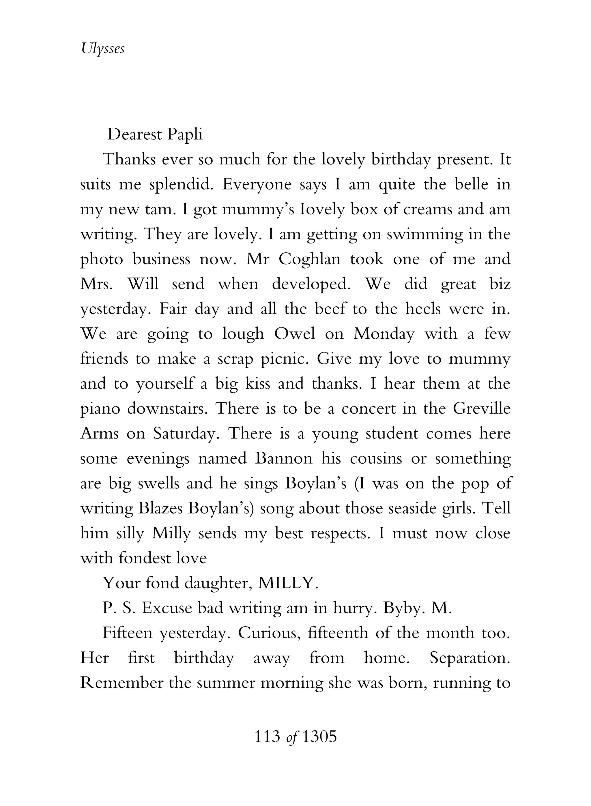 Ulysses




     Dearest Papli
    Thanks ever so much for the lovely birthday present. It
suits me splendid. Everyone says I am quite the belle in
my new tam. I got mummy’s Iovely box of creams and am
writing. They are lovely. I am getting on swimming in the
photo business now. Mr Coghlan took one of me and
Mrs. Will send when developed. We did great biz
yesterday. Fair day and all the beef to the heels were in.
We are going to lough Owel on Monday with a few
friends to make a scrap picnic. Give my love to mummy
and to yourself a big kiss and thanks. I hear them at the
piano downstairs. There is to be a concert in the Greville
Arms on Saturday. There is a young student comes here
some evenings named Bannon his cousins or something
are big swells and he sings Boylan’s (I was on the pop of
writing Blazes Boylan’s) song about those seaside girls. Tell
him silly Milly sends my best respects. I must now close
with fondest love
    Your fond daughter, MILLY.
    P. S. Excuse bad writing am in hurry. Byby. M.
    Fifteen yesterday. Curious, fifteenth of the month too.
Her first birthday away from home. Separation.
Remember the summer morning she was born, running to

                        113 of 1305
 