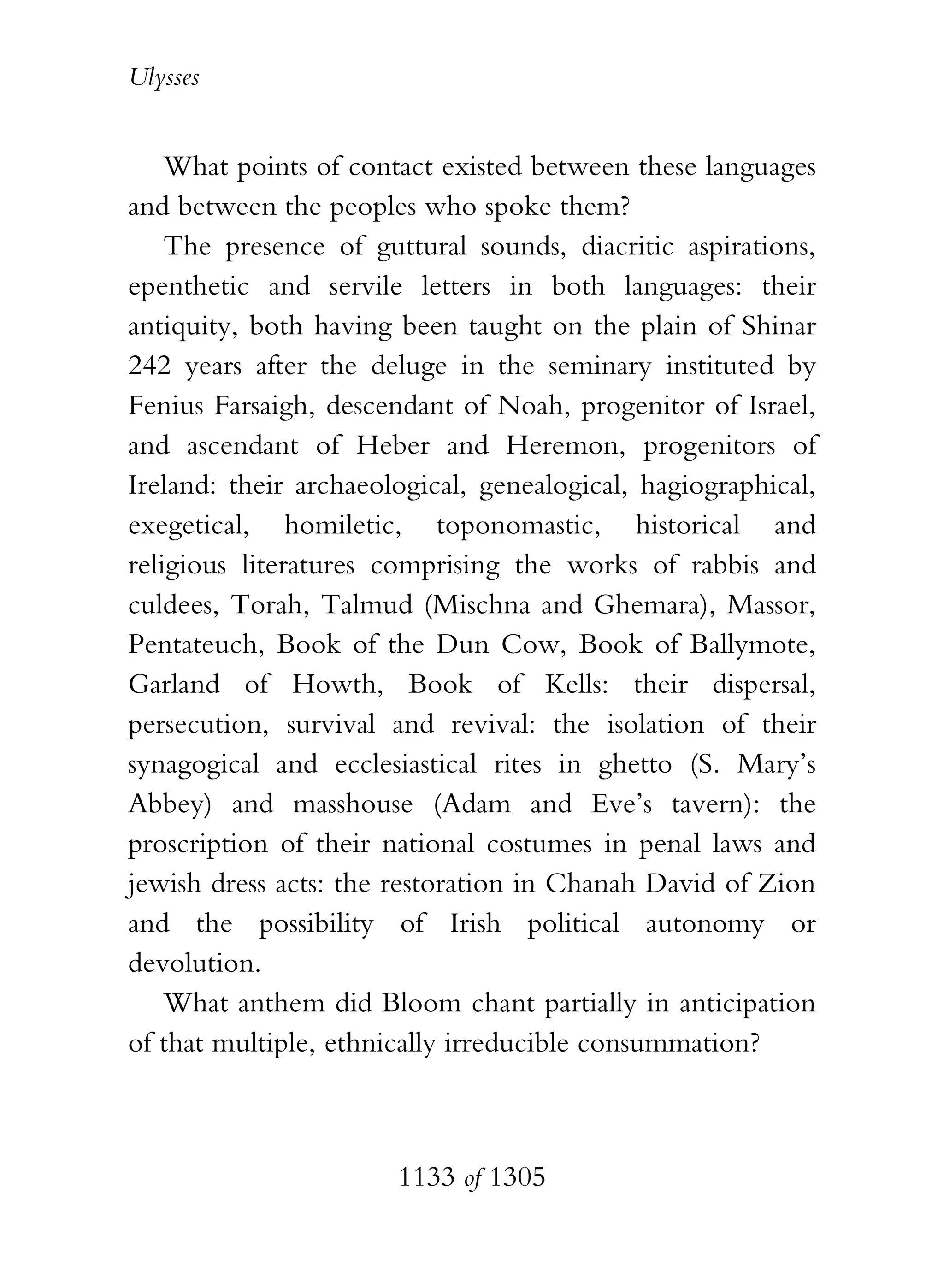 Ulysses


    What points of contact existed between these languages
and between the peoples who spoke them?
    The presence of guttural sounds, diacritic aspirations,
epenthetic and servile letters in both languages: their
antiquity, both having been taught on the plain of Shinar
242 years after the deluge in the seminary instituted by
Fenius Farsaigh, descendant of Noah, progenitor of Israel,
and ascendant of Heber and Heremon, progenitors of
Ireland: their archaeological, genealogical, hagiographical,
exegetical, homiletic, toponomastic, historical and
religious literatures comprising the works of rabbis and
culdees, Torah, Talmud (Mischna and Ghemara), Massor,
Pentateuch, Book of the Dun Cow, Book of Ballymote,
Garland of Howth, Book of Kells: their dispersal,
persecution, survival and revival: the isolation of their
synagogical and ecclesiastical rites in ghetto (S. Mary’s
Abbey) and masshouse (Adam and Eve’s tavern): the
proscription of their national costumes in penal laws and
jewish dress acts: the restoration in Chanah David of Zion
and the possibility of Irish political autonomy or
devolution.
    What anthem did Bloom chant partially in anticipation
of that multiple, ethnically irreducible consummation?



                       1133 of 1305
 